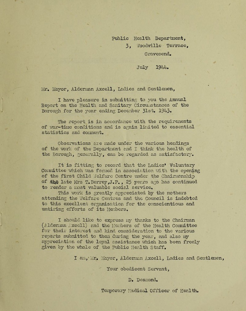 Public Health Department, 3, vfoodville Terrace, Gravesend* July 19'kk. Mr. Mayor, Alderman Axcell, Ladies and Gentlemen, I have pleasure in submitting to you the Annual Report on the Health and Sanitary Circumstances of the Borough for the year ending December 31st. 194-3 • The report is in accordance with the requirements of war-time conditions and is again limited to essential statistics and comment. Observations are made under the various headings of the work of the Department and I think the health of the Borough, generally, con be regarded as satisfactory. It i3 fitting to record that the Ladies* Voluntary Committee which was formed in association rath the opening of the first Child ./elfarc Centre under the Chairmanship of -thQ late Mrs T.Berrey,J.P. , 23 years ago has continued to render a most valuable social service. This work is greatly appreciated by the mothers attending the Welfare Centres and the Council is indebted to this excellent organisation for the conscientious and untiring efforts of its Members, I should like to express my thanks to the Chairman (Alderman Axcell) and the Members of the Health Committee for their interest and kind consideration to the various reports submitted to them during the year, and also my appreciation of the loyal a.ssistance which has been freely given by the whole of the Public Health Staff. I am/Mr, Mayor, Alderman Axcell, Ladies and Gentlemen, Your obedicent Servant, D. Desmond, Temporary Medical Officer of Health,