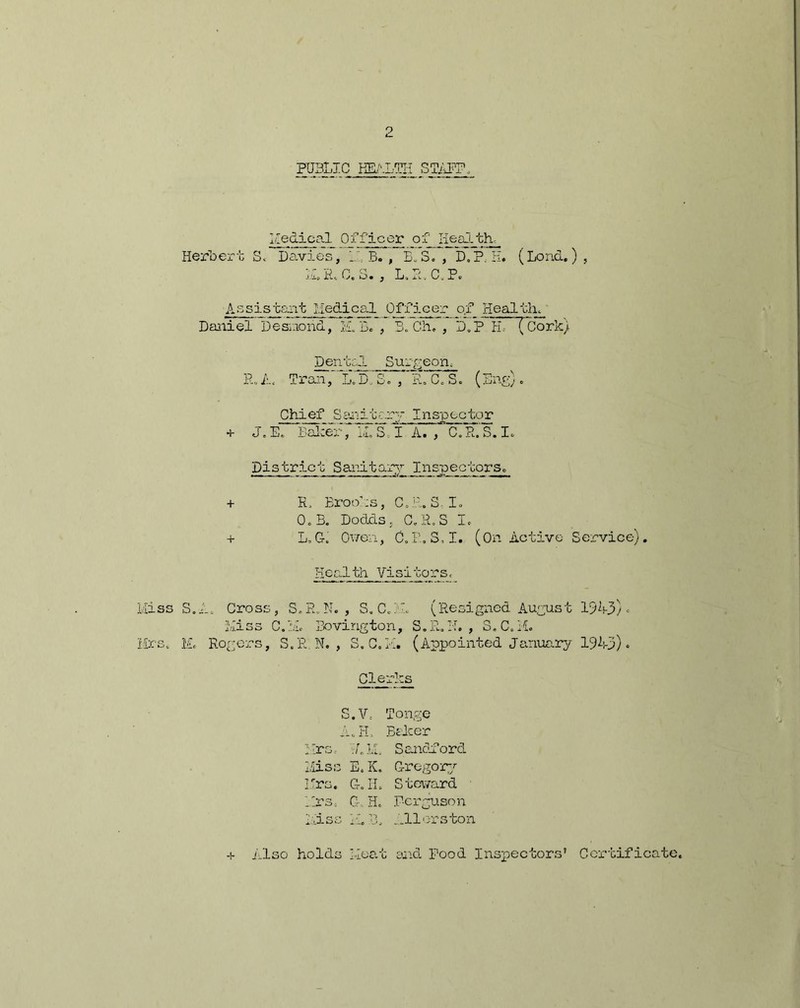 p PUBLIC HEALTH STAFF. He dical Of fic or o f_ lie all th- Herbert S« Davies, 1.1 B. , B.S. , DAP; H. (Lend.) , ILIAC. 8., L.R.C.P. Assistant Medical Officer of Health, Daniel Desnond, ILL. , 3. Ch. , D.P H.- (Cork) Dental Surgeon, R. A, TranL. D„ S. , R. C. S. (Eng). Chief Sanitary Inspector + J. E. Baker ~ IL S, I A. , C. R. S. I. District Sanitary Inspectors. + R, Brooks, C.R.S I. O.B. Dodds. C.R.S I. + L,G. Owen, C.R.S, I. (On Active Service). Health Visitors, ss S.A, Cross, S.E.N. , S.C.H. (Resigned August 19A3) * Hiss C.l.L Bovirigton, S.R. H. , S.C.H. s. Id Rogers, S.R. N. , S.C.H. (Appointed January 1943) • Clerks S.V. A. H. Mrs. ALL Hiss E. K. T *w« H TT l/.Xu* LTo lit Tonge Baker Sandford Gregory Steward Hrs. G-. H. Ecrguson Hiss H. B. ..Hors ton + Also holds Heat and Pood Inspectors’ Certificate,