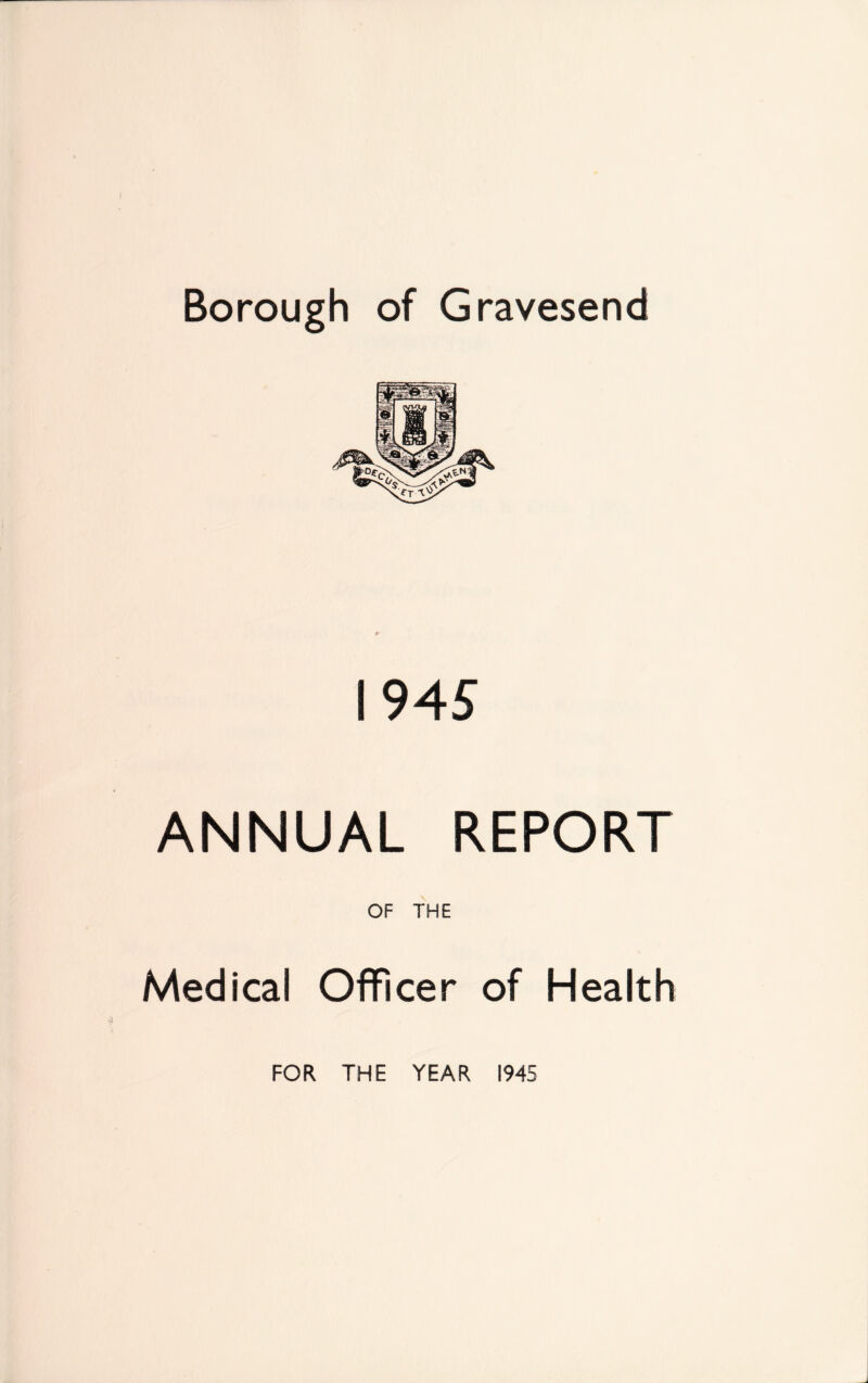 Borough of Gravesend 1945 ANNUAL REPORT OF THE Medical Officer of Health FOR THE YEAR 1945