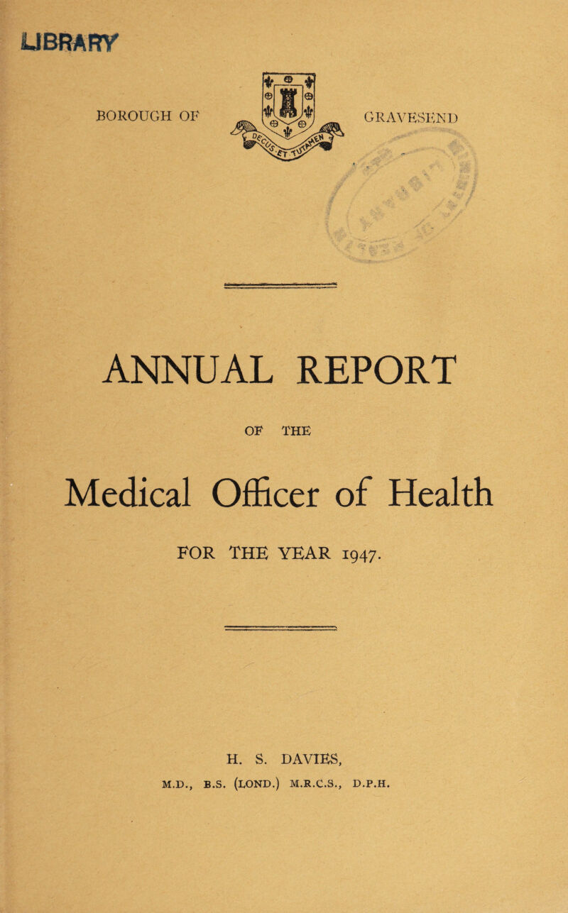 UBRARY GRAVESEND ANNUAL REPORT OF THE Medical Officer of Health FOR THE YEAR 1947. H. S. DAVIES, M.D., B.S. (LOND.) M.R.C.S., D.P.H.