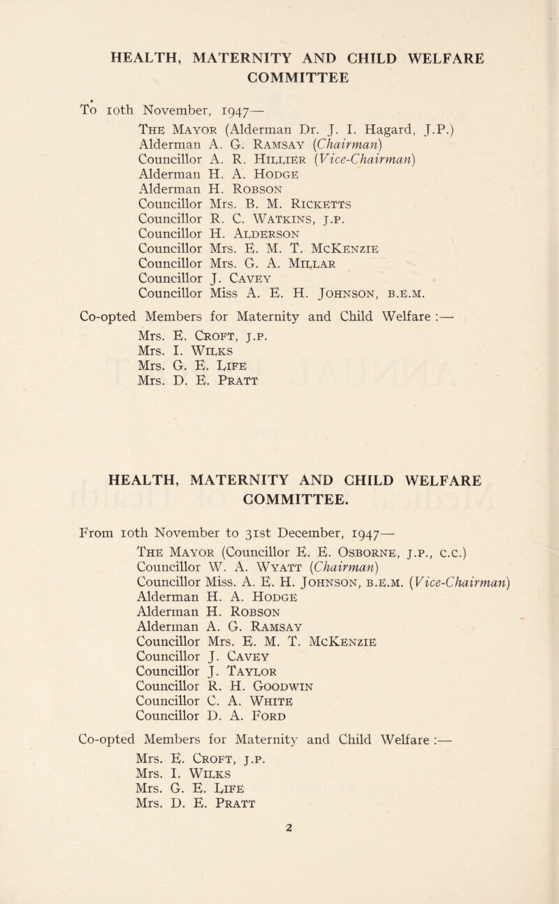 HEALTH, MATERNITY AND CHILD WELFARE COMMITTEE » To ioth November, 1947— The Mayor (Alderman Dr. J. I. Hagard, J.P.) Alderman A. C. Ramsay (Chairman) Councillor A. R. HirriER (Vice-Chairman) Alderman H. A. Hodge Alderman H. Robson Councillor Mrs. B. M. Ricketts Councillor R. C. Watkins, j.p. Councillor H. Aederson Councillor Mrs. E. M. T. McKenzie Councillor Mrs. G. A. Mirrar Councillor J. Cavey Councillor Miss A. E. H. Johnson, b.e.m. Co-opted Members for Maternity and Child Welfare :— Mrs. E. Croft, j.p. Mrs. I. Wirks Mrs. G. E. Eife Mrs. D. E. Pratt HEALTH, MATERNITY AND CHILD WELFARE COMMITTEE. From ioth November to 31st December, 1947—• The Mayor (Councillor E. E. Osborne, j.p., c.c.) Councillor W. A. Wyatt (Chairman) Councillor Miss. A. E. H. Johnson, b.e.m. (Vice-Chairman) Alderman H. A. Hodge Alderman H. Robson Alderman A. G. Ramsay Councillor Mrs. E. M. T. McKenzie Councillor J. Cavey Councillor J. Tayror Councillor R. H. Goodwin Councillor C. A. White Councillor D. A. Ford Co-opted Members for Maternity and Child Welfare :— Mrs. E. Croft, j.p. Mrs. I. Wirks Mrs. G. E. Life Mrs. D. E. Pratt