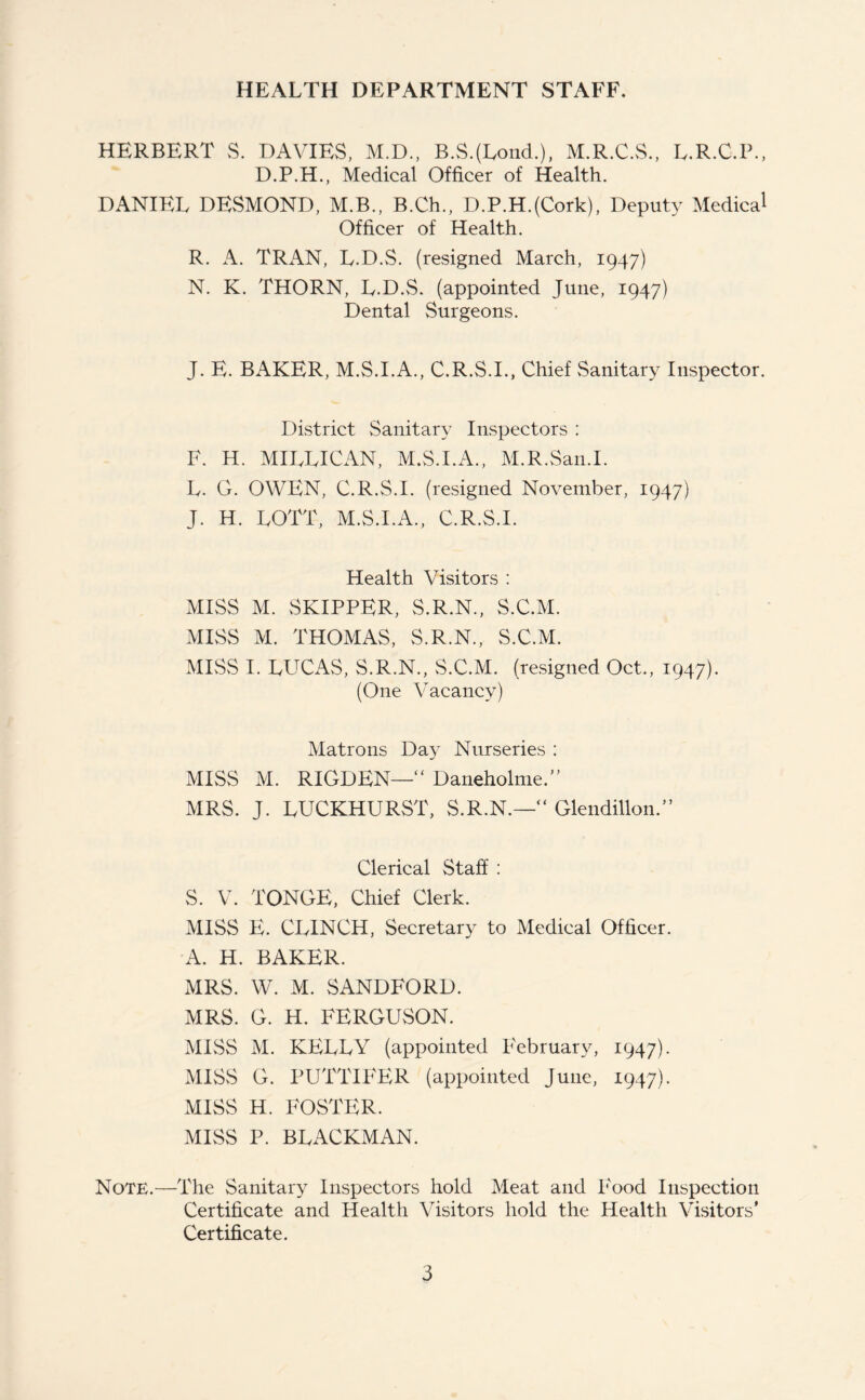 HEALTH DEPARTMENT STAFF. HERBERT S. DAVIES, M.D., B.S.(Lond.), M.R.C.S., L.R.C.P., D.P.H., Medical Officer of Health. DANIEL DESMOND, M.B., B.Ch., D.P.H.(Cork), Deputy Medica1 Officer of Health. R. A. TRAN, L.D.S. (resigned March, 1947) N. K. THORN, L.D.S. (appointed June, 1947) Dental Surgeons. J. E. BAKER, M.S.I.A., C.R.S.I., Chief Sanitary Inspector. District Sanitary Inspectors : F. H. MILL I CAN, M.S.I.A., M.R.San.I. L. G. OWEN, C.R.S.I. (resigned November, 1947) J. H. LOTT, M.S.I.A., C.R.S.I. Health Visitors : MISS M. SKIPPER, S.R.N., S.C.M. MISS M. THOMAS, S.R.N., S.C.M. MISS I. LUCAS, S.R.N., S.C.M. (resigned Oct., 1947). (One Vacancy) Matrons Day Nurseries : MISS M. RIGDEN—“ Daneholme.” MRS. J. LUCKHURST, S.R.N.—“ Glendillon.” Clerical Staff : S. V. TONGE, Chief Clerk. MISS E. CLINCH, Secretary to Medical Officer. A. H. BAKER. MRS. W. M. SANDFORD. MRS. G. H. FERGUSON. MISS M. KELLY (appointed February, 1947). MISS G. PUTTIFER (appointed June, 1947). MISS H. FOSTER. MISS P. BLACKMAN. Note.—The Sanitary Inspectors hold Meat and Food Inspection Certificate and Health Visitors hold the Health Visitors’ Certificate.