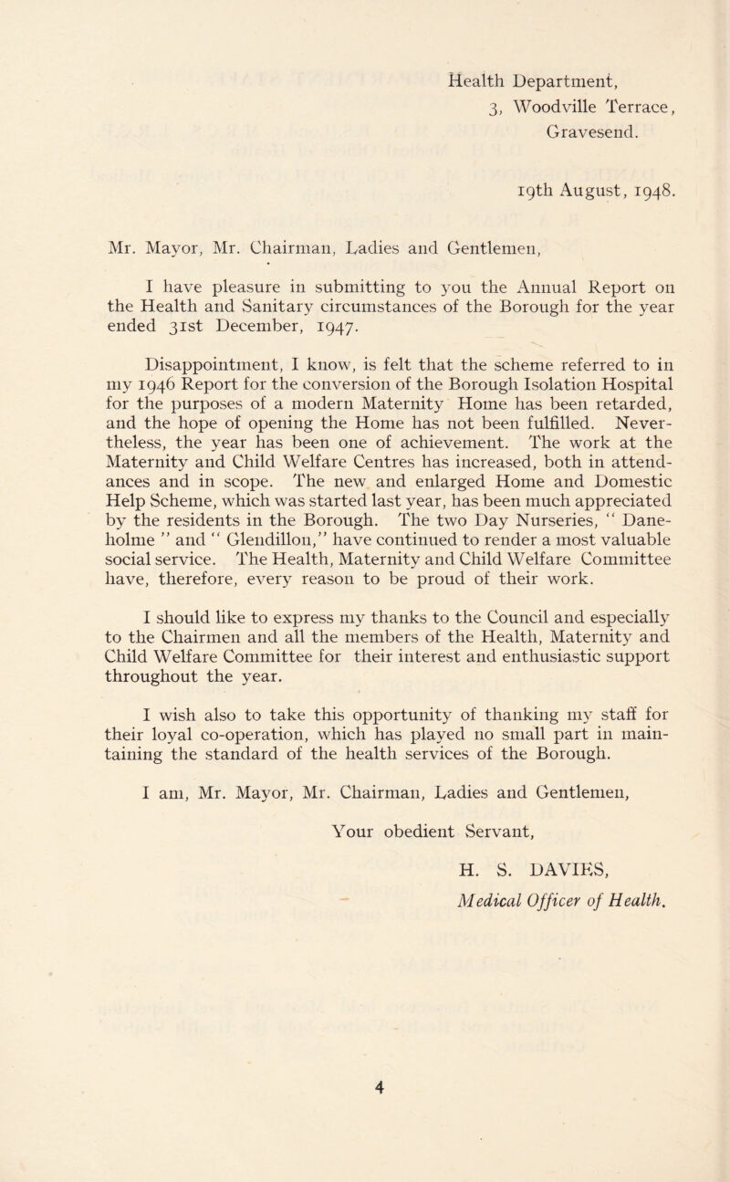 Health Department, 3, Woodville Terrace, Gravesend. 19th August, 1948. Mr. Mayor, Mr. Chairman, Ladies and Gentlemen, I have pleasure in submitting to you the Annual Report on the Health and Sanitary circumstances of the Borough for the year ended 31st December, 1947. Disappointment, I know, is felt that the scheme referred to in my 1946 Report for the conversion of the Borough Isolation Hospital for the purposes of a modern Maternity Home has been retarded, and the hope of opening the Home has not been fulfilled. Never- theless, the year has been one of achievement. The work at the Maternity and Child Welfare Centres has increased, both in attend- ances and in scope. The new and enlarged Home and Domestic Help Scheme, which was started last year, has been much appreciated by the residents in the Borough. The two Day Nurseries, “ Dane- holme ” and “ Glendillon,” have continued to render a most valuable social service. The Health, Maternity and Child Welfare Committee have, therefore, every reason to be proud of their work. I should like to express my thanks to the Council and especially to the Chairmen and all the members of the Health, Maternity and Child Welfare Committee for their interest and enthusiastic support throughout the year. I wish also to take this opportunity of thanking my staff for their loyal co-operation, which has played no small part in main- taining the standard of the health services of the Borough. I am, Mr. Mayor, Mr. Chairman, Ladies and Gentlemen, Your obedient Servant, H. S. DAVIES, Medical Officer of Health.