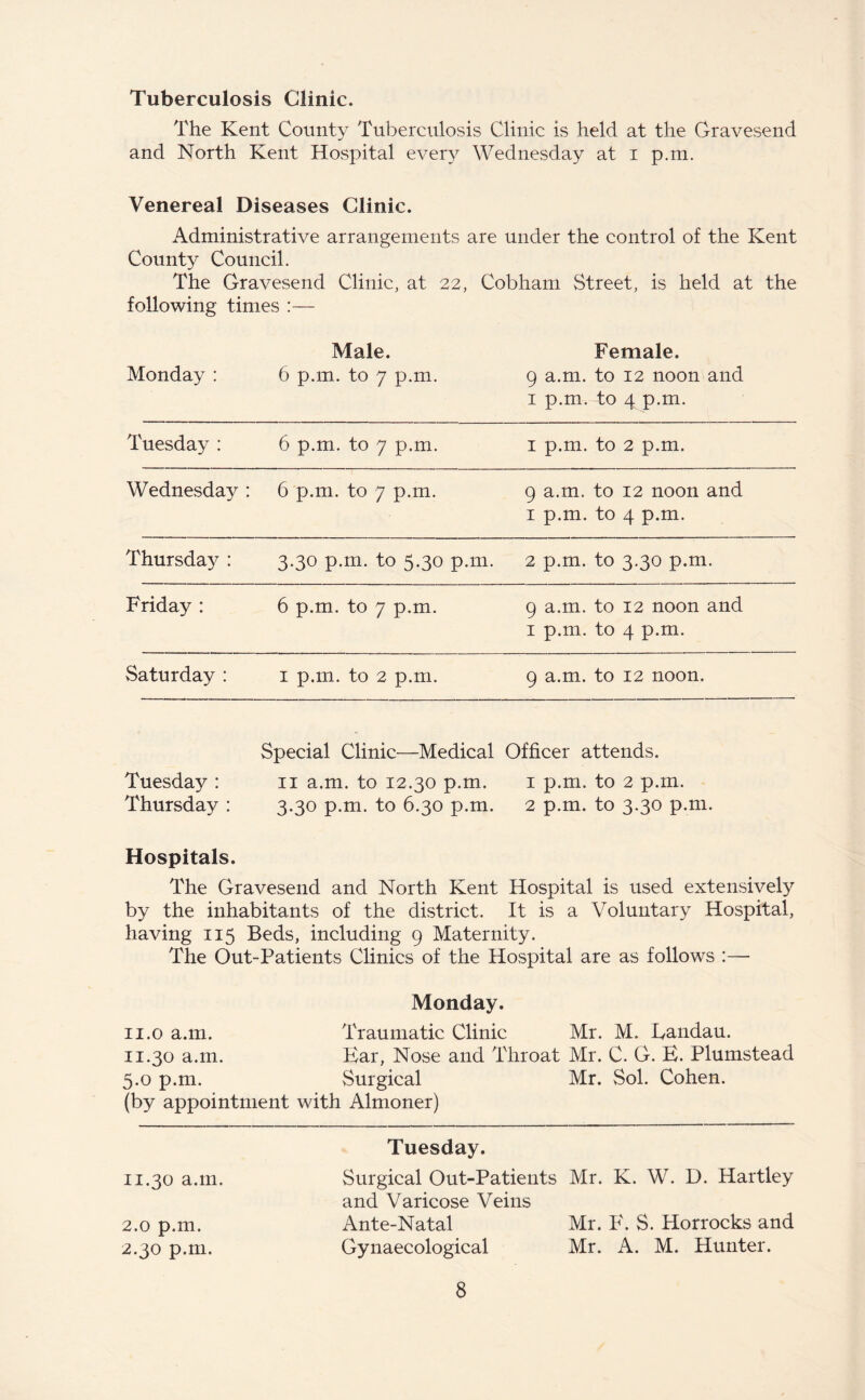 Tuberculosis Clinic. The Kent County Tuberculosis Clinic is held at the Gravesend and North Kent Hospital every Wednesday at i p.m. Venereal Diseases Clinic. Administrative arrangements are under the control of the Kent County Council. The Gravesend Clinic, at 22, Cobham Street, is held at the following times :— Monday : Male. 6 p.m. to 7 p.m. Female. 9 a.m. to 12 noon and 1 p.m. to 4 p.m. Tuesday : 6 p.m. to 7 p.m. 1 p.m. to 2 p.m. Wednesday : 6 p.m. to 7 p.m. 9 a.m. to 12 noon and 1 p.m. to 4 p.m. Thursday : 3.30 p.m. to 5.30 p.m. 2 p.m. to 3.30 p.m. Friday : 6 p.m. to 7 p.m. 9 a.m. to 12 noon and 1 p.m. to 4 p.m. Saturday : 1 p.m. to 2 p.m. 9 a.m. to 12 noon. Special Clinic—Medical Officer attends. Tuesday : 11 a.m. to 12.30 p.m. 1 p.m. to 2 p.m. Thursday : 3.30 p.m. to 6.30 p.m. 2 p.m. to 3.30 p.m. Hospitals. The Gravesend and North Kent Hospital is used extensively by the inhabitants of the district. It is a Voluntary Hospital, having 115 Beds, including 9 Maternity. The Out-Patients Clinics of the Hospital are as follows :— Monday. 11.0 a.m. Traumatic Clinic Mr. M. Landau. 11.30 a.m. Ear, Nose and Throat Mr. C. G. E. Plumstead 5.0 p.m. Surgical Mr. Sol. Cohen. (by appointment with Almoner) Tuesday. 11.30 a.m. Surgical Out-Patients Mr. K. W. D. Hartley and Varicose Veins 2.0 p.m. Ante-Natal Mr. F. S. Horrocks and 2.30 p.m. Gynaecological Mr. A. M. Hunter.