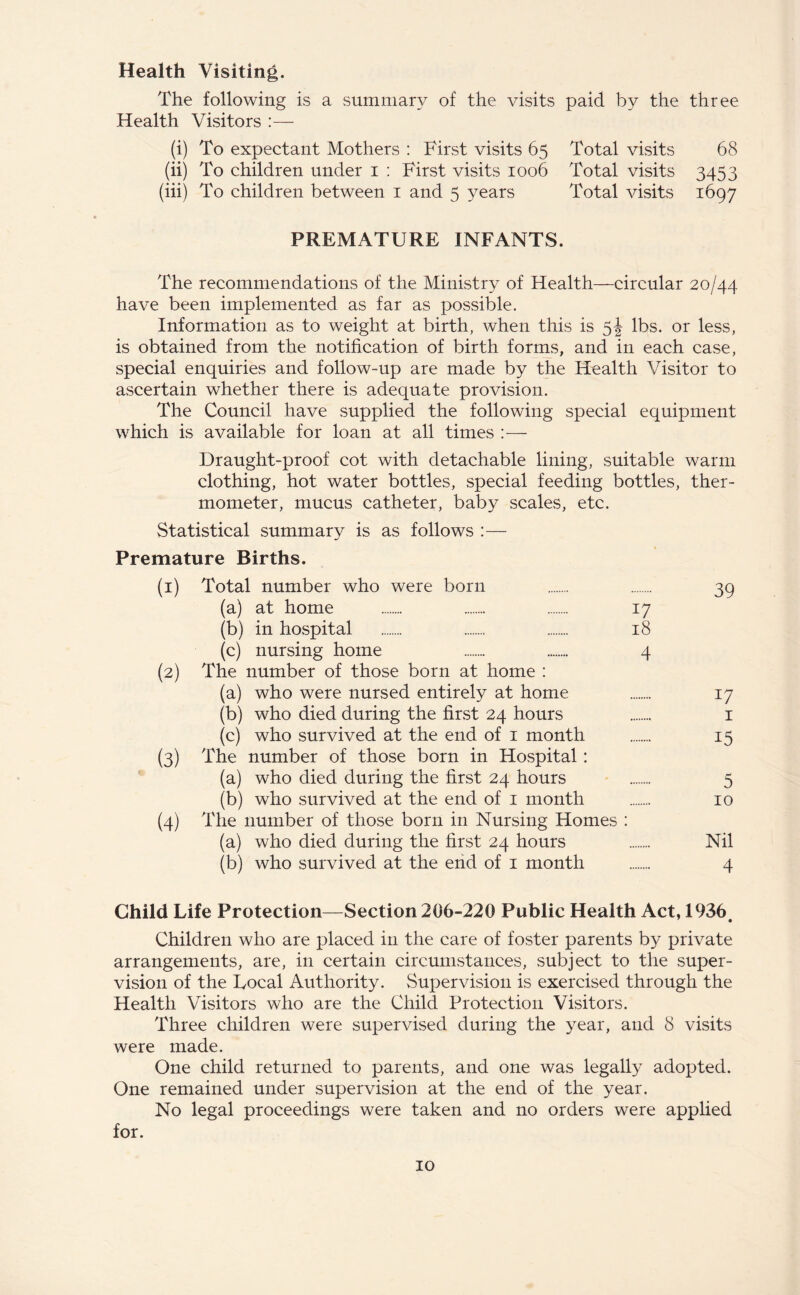 Health Visiting. The following is a summary of the visits paid by the three Health Visitors (i) To expectant Mothers : First visits 65 Total visits 68 (ii) To children under 1 : First visits 1006 Total visits 3453 (iii) To children between 1 and 5 years Total visits 1697 PREMATURE INFANTS. The recommendations of the Ministry of Health—circular 20/44 have been implemented as far as possible. Information as to weight at birth, when this is 5J lbs. or less, is obtained from the notification of birth forms, and in each case, special enquiries and follow-up are made by the Health Visitor to ascertain whether there is adequate provision. The Council have supplied the following special equipment which is available for loan at all times Draught-proof cot with detachable lining, suitable warm clothing, hot water bottles, special feeding bottles, ther- mometer, mucus catheter, baby scales, etc. Statistical summary is as follows :— Premature Births. (1) Total number who were born 39 (a) at home 17 (b) in hospital 18 (c) nursing home 4 (2) The number of those born at home : (a) who were nursed entirely at home 17 (b) who died during the first 24 hours 1 (c) who survived at the end of 1 month 15 (3) The number of those born in Hospital : (a) who died during the first 24 hours 5 (b) who survived at the end of 1 month 10 (4) The number of those born in Nursing Homes : (a) who died during the first 24 hours Nil (b) who survived at the end of 1 month 4 Child Life Protection—Section 206-220 Public Health Act, 1936. Children who are placed in the care of foster parents by private arrangements, are, in certain circumstances, subject to the super- vision of the Local Authority. Supervision is exercised through the Health Visitors who are the Child Protection Visitors. Three children were supervised during the year, and 8 visits were made. One child returned to parents, and one was legally adopted. One remained under supervision at the end of the year. No legal proceedings were taken and no orders were applied for.