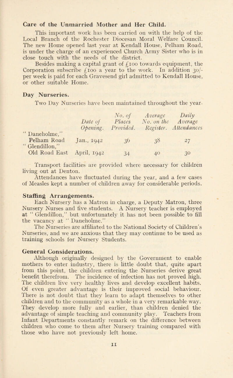 Care of the Unmarried Mother and Her Child. This important work has been carried on with the help of the Local Branch of the Rochester Diocesan Moral Welfare Council. The new Home opened last year at Kendall House, Pelham Road, is under the charge of an experienced Church Army Sister who is in close touch with the needs of the district. Besides making a capital grant of £100 towards equipment, the Corporation .subscribe £100 a year to the work. In addition 30/- per week is paid for each Gravesend girl admitted to Kendall House, or other suitable Home. Day Nurseries. Two Day Nurseries have been maintained throughout the year- Date of No. of Places A verage No. on the Daily Average Opening. Provided. Register. Attendances Daneholme,” Pelham Road Jan., 1942 36 38 27 Glendillon,” Old Road East April, 1942 34 40 30 Transport facilities are provided where necessary for children living out at Denton. Attendances have fluctuated during the year, and a few cases of Measles kept a number of children away for considerable periods. Staffing Arrangements. Each Nursery has a Matron in charge, a Deputy Matron, three Nursery Nurses and five students. A Nursery teacher is employed at “ Glendillon,” but unfortunately it has not been possible to fill the vacancy at “ Daneholme.” The Nurseries are affiliated to the National Society of Children’s Nurseries, and we are anxious that they may continue to be used as training schools for Nursery Students. General Considerations. Although originally designed by the Government to enable mothers to enter industry, there is little doubt that, quite apart from this point, the children entering the Nurseries derive great benefit therefrom. The incidence of infection has not proved high. The children live very healthy lives and develop excellent habits. Of even greater advantage is their improved social behaviour. There is not doubt that they learn to adapt themselves to other children and to the community as a whole in a very remarkable way. They develop more fully and earlier, than children denied the advantage of simple teaching and community play. Teachers from Infant Departments constantly remark on the difference between children who come to them after Nursery training compared with those who have not previously left home.