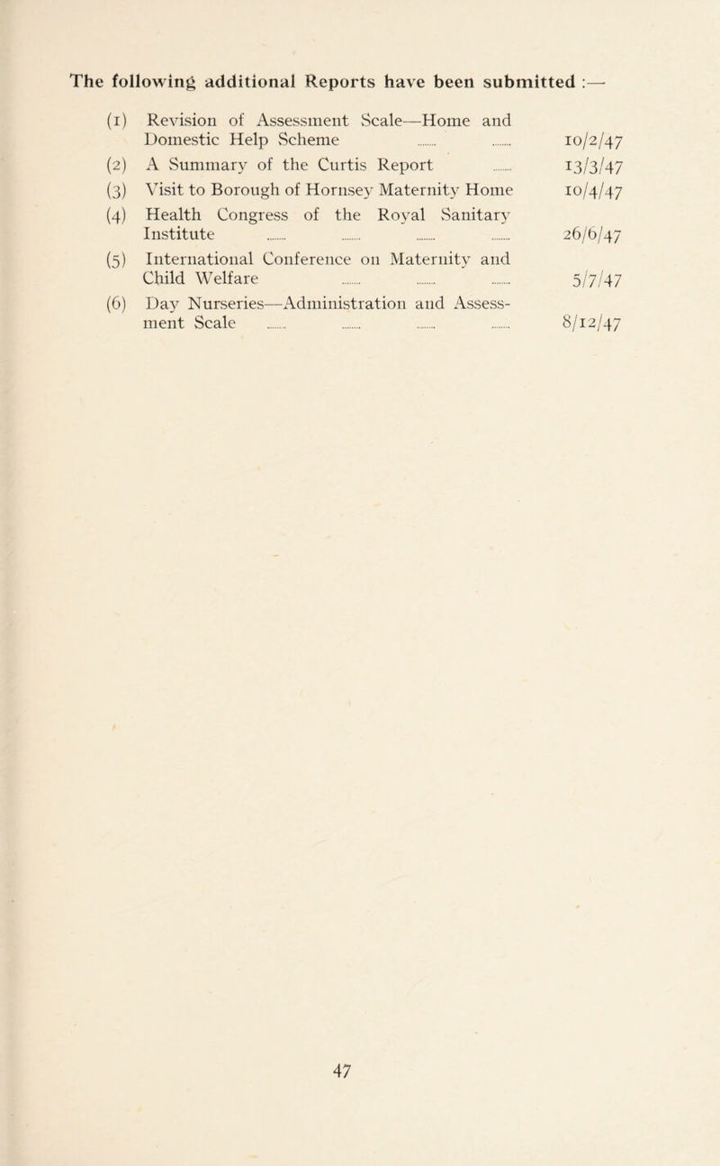 The following additional Reports have been submitted :— (1) Revision of Assessment Scale—Home and Domestic Help Scheme 10/2/47 (2) A Summary of the Curtis Report 13/3/47 (3) Visit to Borough of Hornsey Maternity Home 10/4/47 (4) Health Congress of the Royal Sanitary Institute 26/6/47 (5) International Conference on Maternity and Child Welfare 5/7/47 (6) Day Nurseries—Administration and Assess- ment Scale 8/12/47