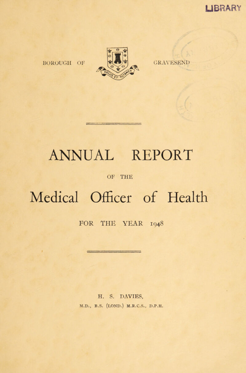 LIBRARY BOROUGH OF GRAVESEND ANNUAL REPORT OF THE Medical Officer of Health FOR THE YEAR 1948 j H. S. DAVIES, M.D., B.S. (LOND.) M.R.C.S., D.P.H.