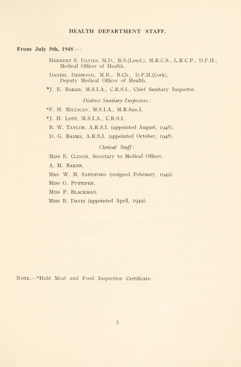 From July 5th, 1948 :— Herbert S. Davies, M.D., B.S.(Lond.), M.R.C.S., L.R.C.P., D.P.H., Medical Officer of Health. Daniel Desmond, M.B., B.Ch., D.P.H.(Cork), Deputy Medical Officer of Health. *J. E. Baker, M.S.I.A., C.R.S.I., Chief Sanitary Inspector. District Sanitary Inspectors : *F. H. Millican, M.S.I.A., M.R.San.I. *J. H. Lott, M.S.I.A., C.R.S.I. B. W. Taylor, A.R.S.I. (appointed August, 1948). D. G. Banks, A.R.S.I. (appointed October, 1948). Clerical Staff: Miss E. Clinch, Secretary to Medical Officer. A. H. Baker. Mrs. W. M. Sandford (resigned February, 1949). Miss G. Puttifer. Miss P. Blackman. Miss B. Davis (appointed April, 1949). Note.—*Hold Meat and Food Inspection Certificate.