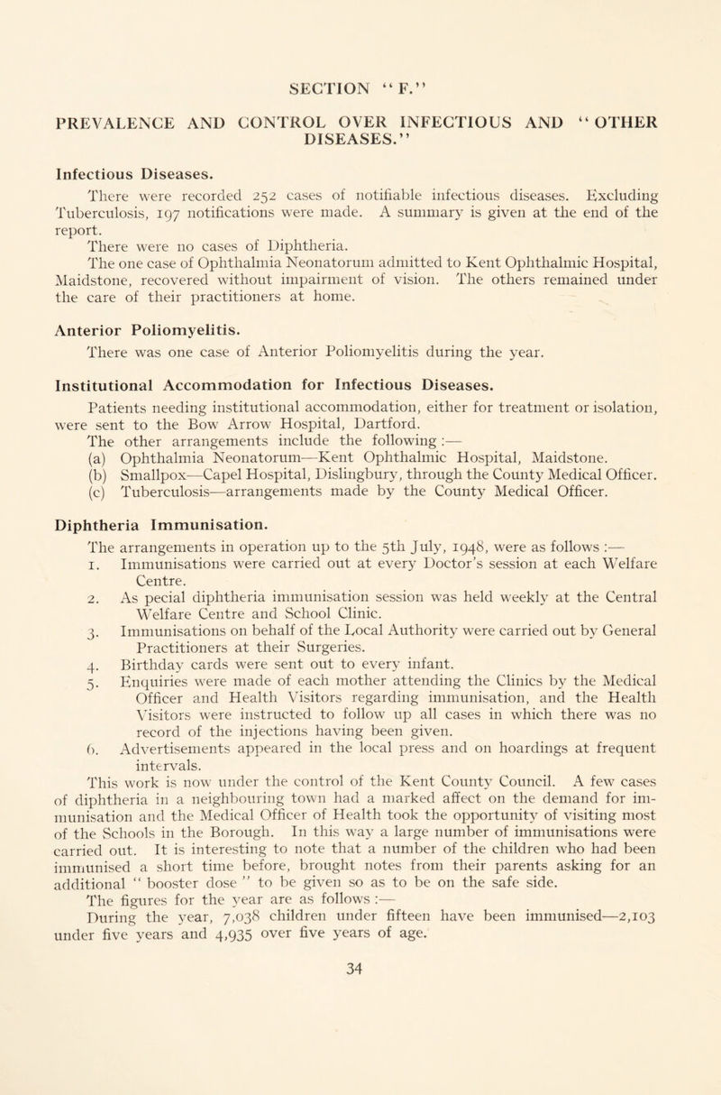 PREVALENCE AND CONTROL OVER INFECTIOUS AND “OTHER DISEASES.” Infectious Diseases. There were recorded 252 cases of notifiable infectious diseases. Excluding Tuberculosis, 197 notifications were made. A summary is given at the end of the report. There were no cases of Diphtheria. The one case of Ophthalmia Neonatorum admitted to Kent Ophthalmic Hospital, Maidstone, recovered without impairment of vision. The others remained under the care of their practitioners at home. Anterior Poliomyelitis. There was one case of Anterior Poliomyelitis during the year. Institutional Accommodation for Infectious Diseases. Patients needing institutional accommodation, either for treatment or isolation, were sent to the Bow Arrow Hospital, Dartford. The other arrangements include the following :— (a) Ophthalmia Neonatorum-—Kent Ophthalmic Hospital, Maidstone. (b) Smallpox—Capel Hospital, Dislingbury, through the County Medical Officer. (c) Tuberculosis—arrangements made by the County Medical Officer. Diphtheria Immunisation. The arrangements in operation up to the 5th July, 1948, were as follows :— 1. Immunisations were carried out at ever}^ Doctor’s session at each Welfare Centre. 2. As pecial diphtheria immunisation session was held weekly at the Central Welfare Centre and School Clinic. 3. Immunisations on behalf of the Local Authority were carried out by General Practitioners at their Surgeries. 4. Birthday cards were sent out to every infant. 5. Enquiries were made of each mother attending the Clinics by the Medical Officer and Health Visitors regarding immunisation, and the Health Visitors were instructed to follow up all cases in which there was no record of the injections having been given. 6. Advertisements appeared in the local press and on hoardings at frequent intervals. This work is now under the control of the Kent Count}^ Council. A few cases of diphtheria in a neighbouring town had a marked affect on the demand for im- munisation and the Medical Officer of Health took the opportunity of visiting most of the Schools in the Borough. In this way a large number of immunisations were carried out. It is interesting to note that a number of the children who had been immunised a short time before, brought notes from their parents asking for an additional “ booster dose ” to be given so as to be on the safe side. The figures for the 3^ear are as follows :— During the year, 7,038 children under fifteen have been immunised—2,103 under five years and 4,935 over five years of age.