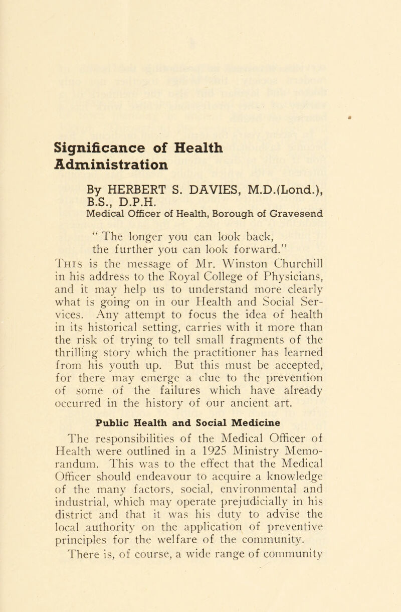 Significance of Health Administration By HERBERT S. DAVIES, M.D.fLond.), B.S., D.P.H. Medical Officer of Health, Borough of Gravesend “ The longer you can look back, the further you can look forward.” This is the message of Mr. Winston Churchill in his address to the Royal College of Physicians, and it may help us to understand more clearly what is going on in our Health and Social Ser- vices. Any attempt to focus the idea of health in its historical setting, carries with it more than the risk of trying to tell small fragments of the thrilling story which the practitioner has learned from his youth up. But this must be accepted, for there may emerge a clue to the prevention of some of the failures which have already occurred in the history of our ancient art. Public Health and Social Medicine The responsibilities of the Medical Officer of Health were outlined in a 1925 Ministry Memo- randum. This was to the effect that the Medical Officer should endeavour to acquire a knowledge of the many factors, social, environmental and industrial, which may operate prejudicially in his district and that it was his duty to advise the local authority on the application of preventive principles for the welfare of the community. There is, of course, a wide range of community