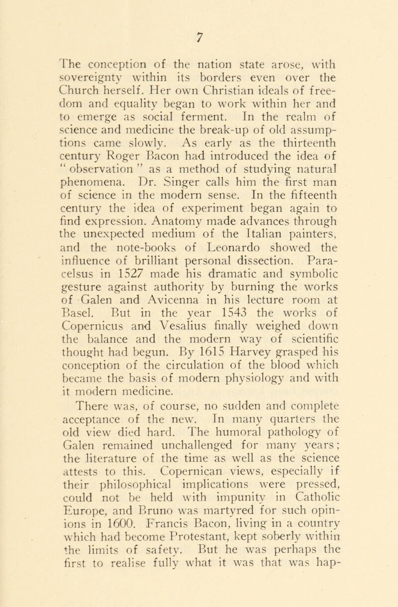 The conception of the nation state arose, with sovereignty within its borders even over the Church herself. Her own Christian ideals of free- dom and equality began to work within her and to emerge as social ferment. In the realm of science and medicine the break-up of old assump- tions came slowly. As early as the thirteenth century Roger Bacon had introduced the idea of “ observation ” as a method of studying natural phenomena. Dr. Singer calls him the first man of science in the modern sense. In the fifteenth century the idea of experiment began again to find expression. Anatomy made advances through the unexpected medium of the Italian painters, and the note-books of Leonardo showed the influence of brilliant personal dissection. Para- celsus in 1527 made his dramatic and symbolic gesture against authority by burning the works of Galen and Avicenna in his lecture room at Basel. But in the year 1543 the works of Copernicus and Vesalius finally weighed down the balance and the modern way of scientific thought had begun. By 1615 Harvey grasped his conception of the circulation of the blood which became the basis of modern physiology and with it modern medicine. There was, of course, no sudden and complete acceptance of the new. In many quarters the old view died hard. The humoral pathology of Galen remained unchallenged for many years; the literature of the time as well as the science attests to this. Copernican views, especially if their philosophical implications were pressed, could not be held with impunity in Catholic Europe, and Bruno was martyred for such opin- ions in 1600. Francis Bacon, living in a country which had become Protestant, kept soberly within the limits of safety. But he was perhaps the first to realise fully what it was that was hap-