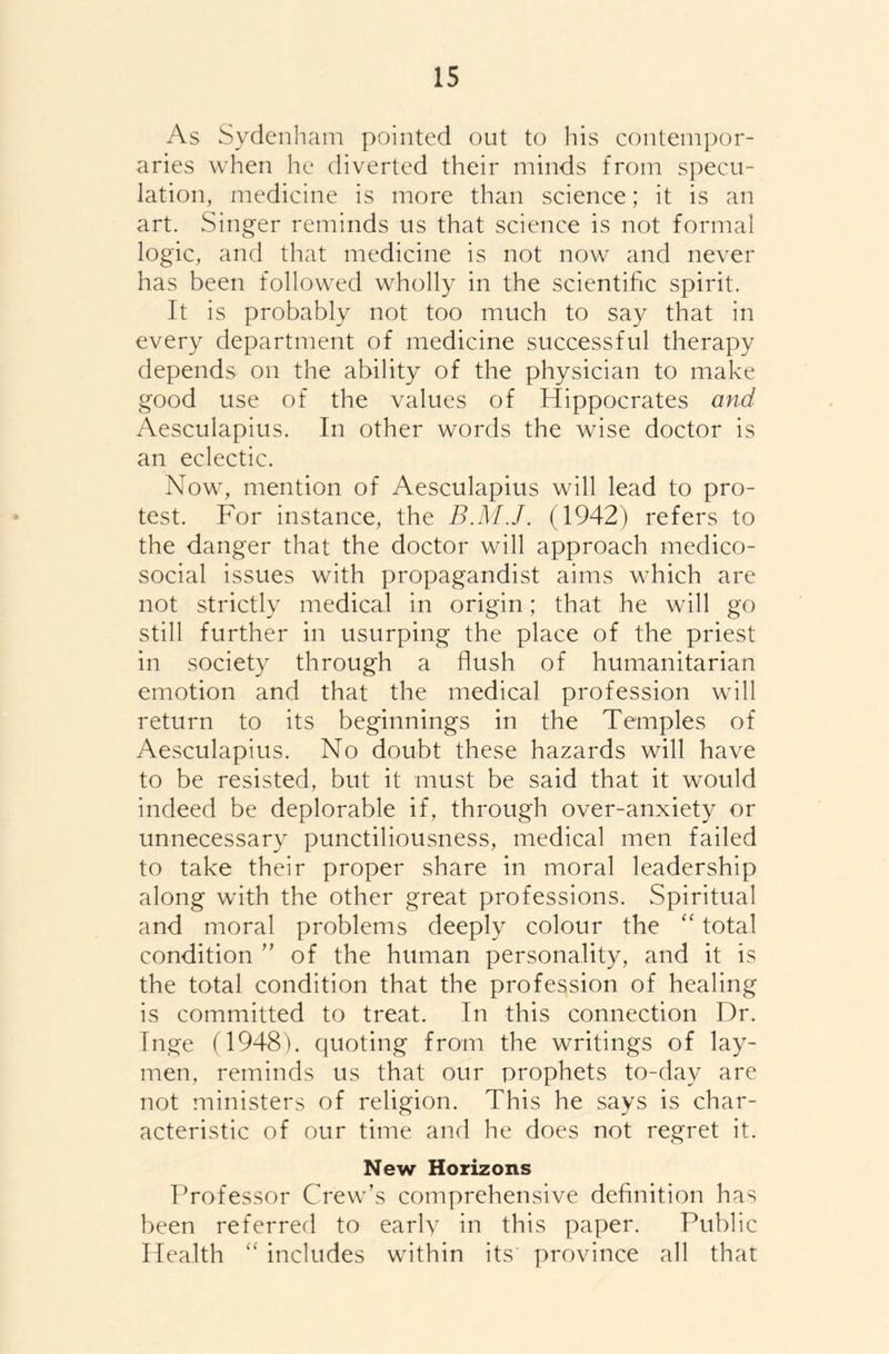 As Sydenham pointed out to his contempor- aries when he diverted their minds from specu- lation, medicine is more than science; it is an art. Singer reminds us that science is not formal logic, and that medicine is not now and never has been followed wholly in the scientific spirit. It is probably not too much to say that in every department of medicine successful therapy depends on the ability of the physician to make good use of the values of Hippocrates and Aesculapius. In other words the wise doctor is an eclectic. Now, mention of Aesculapius will lead to pro- test. For instance, the B.M.J. (1942) refers to the danger that the doctor will approach medico- social issues with propagandist aims which are not strictly medical in origin; that he will go still further in usurping the place of the priest in society through a flush of humanitarian emotion and that the medical profession will return to its beginnings in the Temples of Aesculapius. No doubt these hazards will have to be resisted, but it must be said that it would indeed be deplorable if, through over-anxiety or unnecessary punctiliousness, medical men failed to take their proper share in moral leadership along with the other great professions. Spiritual and moral problems deeply colour the “ total condition ” of the human personality, and it is the total condition that the profession of healing is committed to treat. In this connection Dr. Inge (1948). quoting from the writings of lay- men, reminds us that our prophets to-day are not ministers of religion. This he says is char- acteristic of our time and he does not regret it. New Horizons Professor Crew’s comprehensive definition has been referred to early in this paper. Public Health “ includes within its province all that