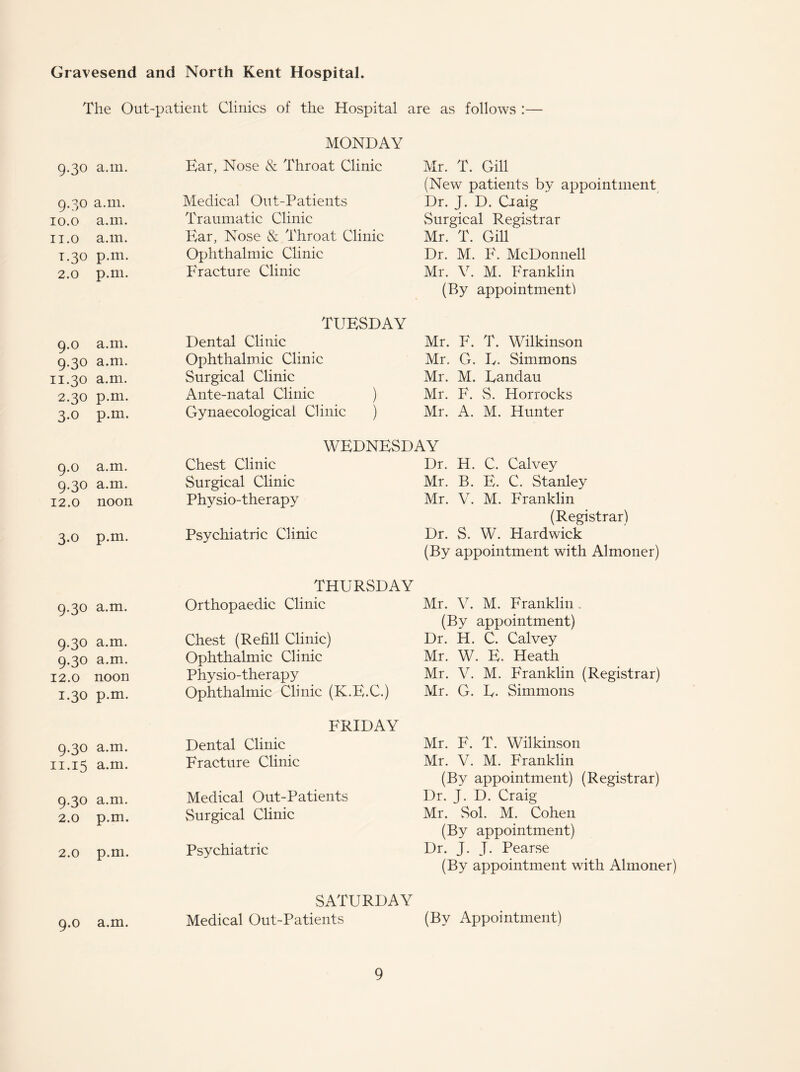 Gravesend and North Kent Hospital. The Out-patient Clinics of the Hospital are as follows :— 9.30 a.m. 9.30 a.m. 10.0 a.m. 11.0 a.m. 1.30 p.m. 2.0 p.m. 9.0 a.m, 9-30 a.m, 11.30 a.m. 2.30 p.m 3-o p.m 9.0 a.m. 9-30 a.m. 12.0 noon 3*o p.m. 9-30 a.m. 9-30 a.m. 9-30 a.m. 12.0 noon 1.30 p.m. 9-30 a.m. 11.15 a.m. 9-3° a.m. 2.0 p.m. 2.0 p.m. 9.0 a.m. MONDAY Ear, Nose & Throat Clinic Medical Out-Patients Traumatic Clinic Ear, Nose & Throat Clinic Ophthalmic Clinic Fracture Clinic TUESDAY Dental Clinic Ophthalmic Clinic Surgical Clinic Ante-natal Clinic ) Gynaecological Clinic ) Mr. T. Gill (New patients by appointment Dr. J. D. Ciaig ' Surgical Registrar Mr. T. Gill Dr. M. F. McDonnell Mr. V. M. Franklin (By appointment! Mr. F. T. Wilkinson Mr. G. L. Simmons Mr. M. Landau Mr. F. vS. Horrocks Mr. A. M. Hunter WEDNESDAY Chest Clinic Dr. H. C. Calvey Surgical Clinic Mr. B. E. C. Stanley Physio-therapy Mr. V. M. Franklin (Registrar) Psychiatric Clinic Dr. S. W. Hardwick (By appointment with Almoner) THURSDAY Orthopaedic Clinic Chest (Refill Clinic) Ophthalmic Clinic Physio-therapy Ophthalmic Clinic (K.E.C.) FRIDAY Dental Clinic Fracture Clinic Medical Out-Patients vSurgical Clinic Psychiatric Mr. V. M. Franklin (By appointment) Dr. H. C. Calvey Mr. W. E. Heath Mr. V. M. Franklin (Registrar) Mr. G. L- Simmons Mr. F. T. Wilkinson Mr. V. M. Franklin (By appointment) (Registrar) Dr. J. D. Craig Mr. Sol. M. Cohen (By appointment) Dr. J. J. Pearse (By appointment with Almoner) SATURDAY Medical Out-Patients (By Appointment)