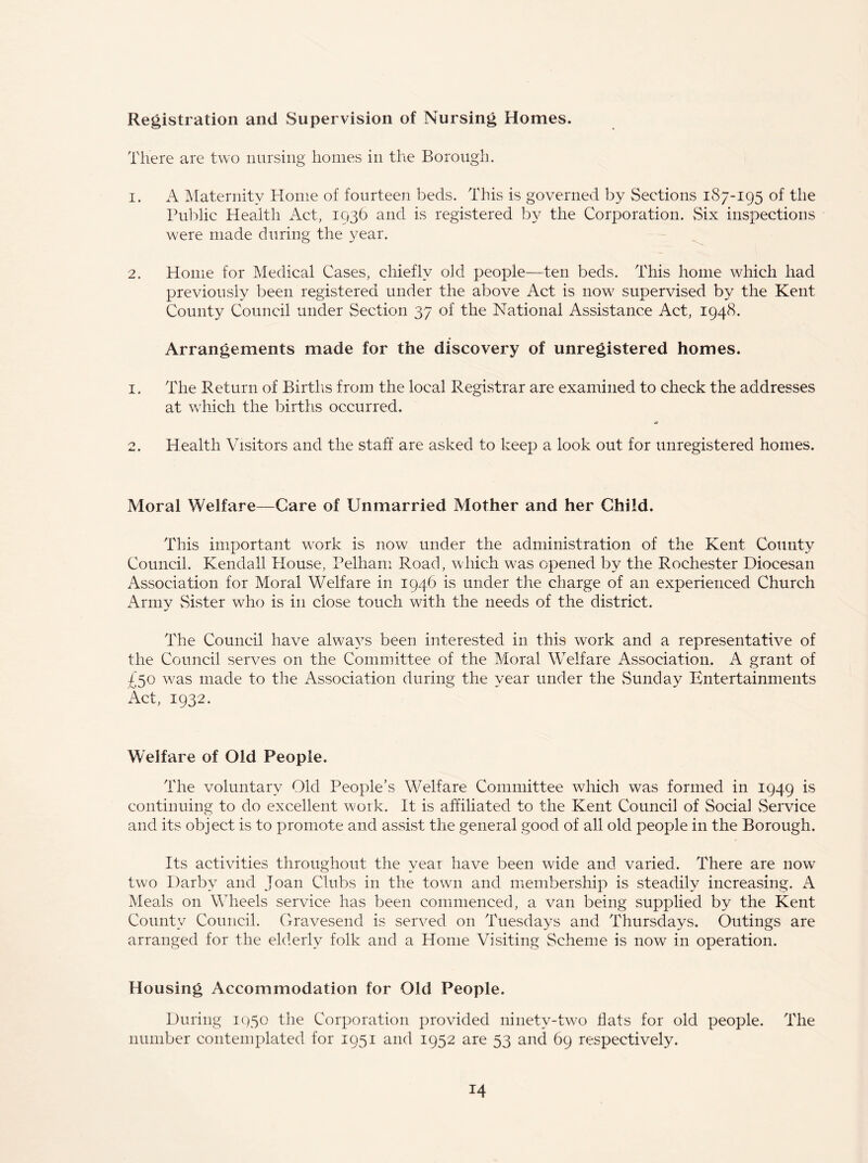 Registration and Supervision of Nursing Homes. There are two nursing homes in the Borough. 1. A Maternity Home of fourteen beds. This is governed by Sections 187-195 of the Public Health Act, 1936 and is registered by the Corporation. Six inspections were made during the year. 2. Home for Medical Cases, chiefly old people—ten beds. This home which had previously been registered under the above Act is now supervised by the Kent County Council under Section 37 of the National Assistance Act, 1948. Arrangements made for the discovery of unregistered homes. 1. The Return of Births from the local Registrar are examined to check the addresses at which the births occurred. 2. Health Visitors and the staff are asked to keep a look out for unregistered homes. Moral Welfare—Care of Unmarried Mother and her Child. This important wrork is now under the administration of the Kent County Council. Kendall blouse, Pelham Road, which was opened by the Rochester Diocesan Association for Moral Welfare in 1946 is under the charge of an experienced Church Army Sister who is in close touch with the needs of the district. The Council have always been interested in this work and a representative of the Council serves on the Committee of the Moral Welfare Association. A grant of 450 was made to the Association during the year under the Sunday Entertainments Act, 1932. Welfare of Old People. The voluntary Old People’s Welfare Committee which was formed in 1949 is continuing to do excellent work. It is affiliated to the Kent Council of Social Service and its object is to promote and assist the general good of all old people in the Borough. Its activities throughout the year have been wide and varied. There are now two Darby and Joan Clubs in the town and membership is steadily increasing. A Meals on Wheels service has been commenced, a van being supplied by the Kent County Council. Gravesend is served on Tuesdays and Thursdays. Outings are arranged for the elderly folk and a Home Visiting Scheme is now in operation. Housing Accommodation for Old People. During 1950 the Corporation provided ninety-two flats for old people. The number contemplated for 1951 and 1952 are 53 and 69 respectively.