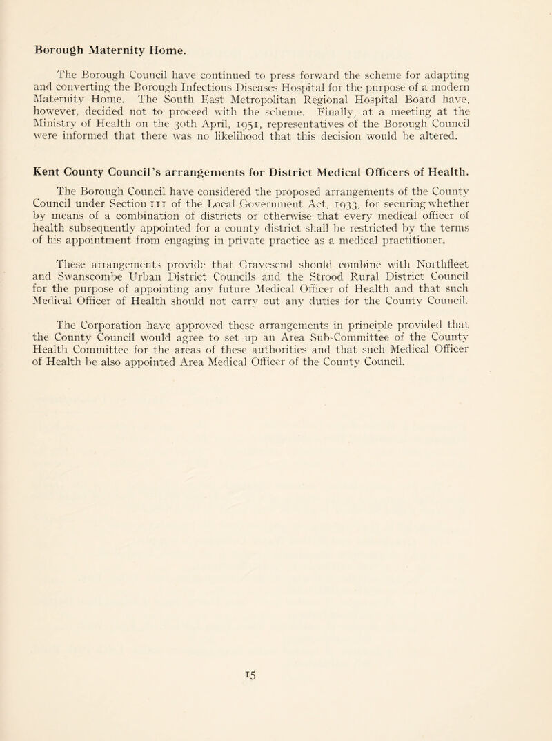 Borough Maternity Home. The Borough Council have continued to press forward the scheme for adapting and converting the Borough Infectious Diseases Hospital for the purpose of a modern Maternity Home. The South East Metropolitan Regional Hospital Board have, however, decided not to proceed with the scheme. Finally, at a meeting at the Ministry of Health on the 30th April, 1951, representatives of the Borough Council were informed that there was no likelihood that this decision would be altered. Kent County Council’s arrangements for District Medical Officers of Health. The Borough Council have considered the proposed arrangements of the County Council under Section in of the Local Government Act, 1933, for securing whether by means of a combination of districts or otherwise that every medical officer of health subsequently appointed for a county district shall be restricted by the terms of his appointment from engaging in private practice as a medical practitioner. These arrangements provide that Gravesend should combine with Northfleet and Swanseombe Urban District Councils and the Sbrood Rural District Council for the purpose of appointing any future Medical Officer of Health and that such Medical Officer of Health should not carry out any duties for the County Council. The Corporation have approved these arrangements in principle provided that the County Council would agree to set up an Area Sub-Committee of the County Health Committee for the areas of these authorities and that such Medical Officer of Health be also appointed Area Medical Officer of the County Council.