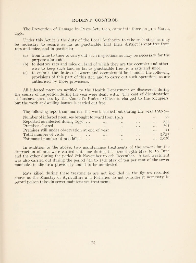 RODENT CONTROL The Prevention of Damage by Pests Act, 1949, came into force on 31st March, 1950. Under this Act it is the duty of the Local Authority to take such steps as may be necessary to secure as far as practicable that their district is kept free from rats and mice, and in particular—• (a) from time to time to carry out such inspections as may be necessary for the purpose aforesaid. (b) to destroy rats and mice on land of which they are the occupier and other- wise to keep such land so far as practicable free from rats and mice. (c) to enforce the duties of owners and occupiers of land under the following provisions of this part of this Act, and to carry out such operations as are authorised by those provisions. All infested premises notified to the Health Department or discovered during the course of inspection during the year were dealt with. The cost of disinfestation at business premises by the Council’s Rodent Officer is charged to the occupiers, but the work at dwelling houses is carried out free. The following report summarises the work carried out during the year 195° :—' Number of infested premises brought forward from 1949 ... • • • 28 Reported as infested during 1950 ... ... ... ... ••• 344 Premises cleared ... ... ... ... ... ... 361 Premises still under observation at end of year ... ... • • • n Total number of visits ... ... ... ... ... • • • 3-^37 Estimated number of rats killed ... ... ... ... ••• 2,016 In addition to the above, two maintenance treatments of the sewers for the destruction of rats were carried out, one during the period 15th May to 10 June and the other during the period 8th November to 9th December. A test treatment was also carried out during the period 8th to 13th May of ten per cent of the sewer manholes in the area previously found to be uninfested. Rats killed during these treatments are not included in the figures recorded above as the Ministry of Agriculture and Fisheries do not consider it necessary to record poison takes in sewer maintenance treatments.