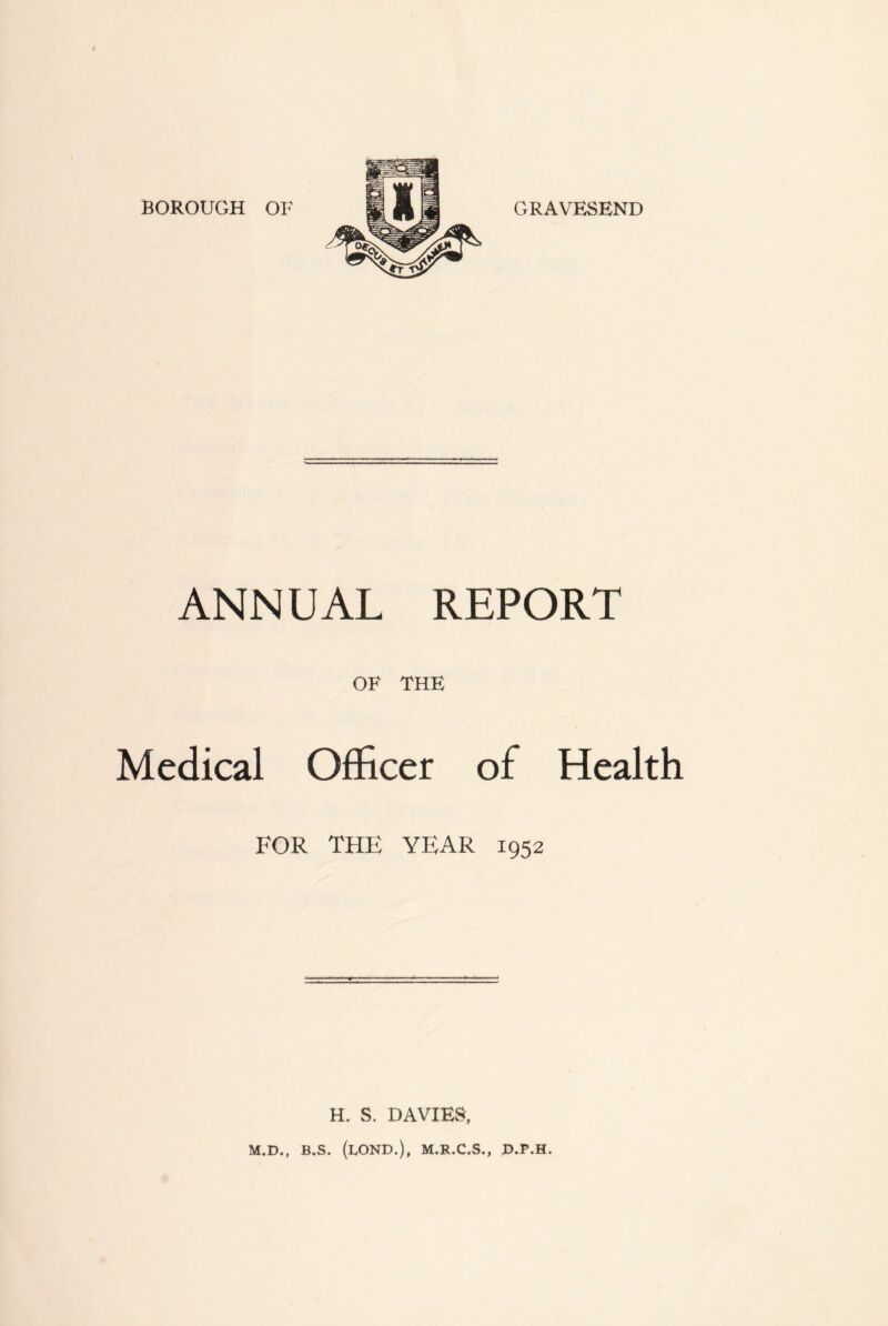 BOROUGH OF GRAVESEND ANNUAL REPORT OF THE Medical Officer of Health FOR THE YEAR 1952 H. S. DAVIES, M.D., B.S. (LOND.), M.R.C.S., D.P.H.