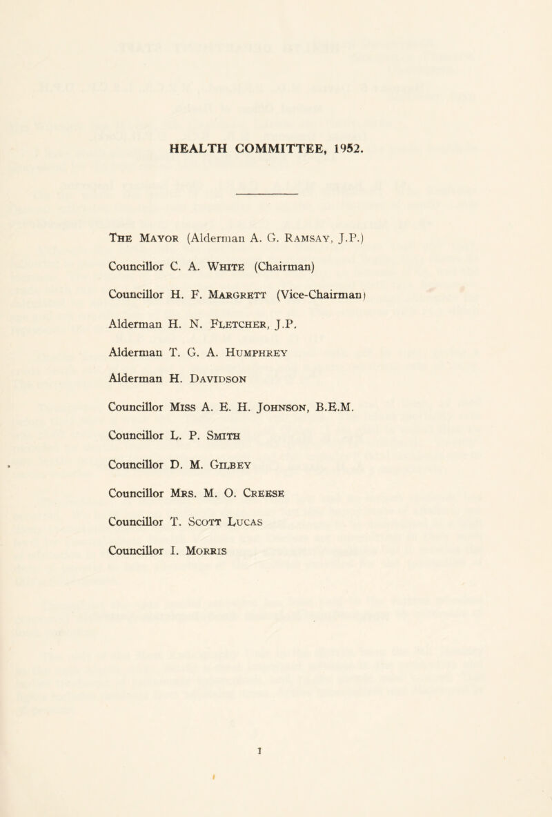 HEALTH COMMITTEE, 1952. The Mayor (Alderman A. G. Ramsay, J.P.) Councillor C. A. White (Chairman) Councillor H. F. Margrett (Vice-Chairman Alderman H. N. Fletcher, J.P. Alderman T. G. A. Humphrey Alderman H. Davidson Councillor Miss A. E. H. Johnson, B.E.M. Councillor L. P. Smith Councillor D. M. Gilbey Councillor Mrs. M. O. Creese Councillor T. Scott Lucas Councillor I. Morris i