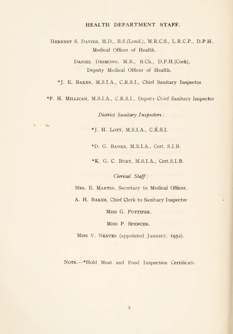 HEALTH DEPARTMENT STAFF. Herbert S. Davies, M.D., B.S.(LoncL), M.R.C.S., L.R.C.P., D.P.H., Medical Officer of Health, Daniel Desmond, M.B., B.Ch., D.P.H.(Cork), Deputy Medical Officer of Health. *J. E. Baker, M.S.I.A., C.R.S.I., Chief Sanitary Inspector. *F. H. Millican, M.S.I.A., C.R.S.I., Deputy Chief Sanitary Inspector District Sanitary Inspectors : *J. H. Lott, M.S.I.A., C.llS.I. *D. G. Banks, M.S.I.A., Cert. S.I.B. *K. G. C. Burt, M.S.I.A., Cert.S.I.B. Clerical Staff: Mrs. E. Martin, Secretary to Medical Officer. A. H. Baker, Chief Clerk to Sanitary Inspector Miss G. Puttifer. Miss P. Spencer. Miss V. Neaves (appointed January, 1952). Note.—*Hold Meat and Food Inspection Certificate.