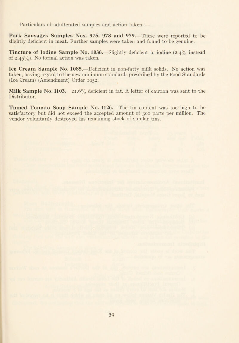 Particulars of adulterated samples and action taken :— Pork Sausages Samples Nos. 975, 978 and 979 .—These were reported to be slightly deficient in meat. Further samples were taken and found to be genuine. Tincture of Iodine Sample No. 1036.—Slightly deficient in iodine (2.4% instead of 2.45%). No formal action was taken. Ice Cream Sample No. 1085.—Deficient in non-fatty milk solids. No action was taken, having regard to the new minimum standards prescribed by the Food Standards (Ice Cream) (Amendment) Order 1952. Milk Sample No. 1103. 21.6% deficient in fat. A letter of caution was sent to the Distributor. Tinned Tomato Soup Sample No. 1126. The tin content was too high to be satisfactory but did not exceed the accepted amount of 300 parts per million. The vendor voluntarily destroyed his remaining stock of similar tins.