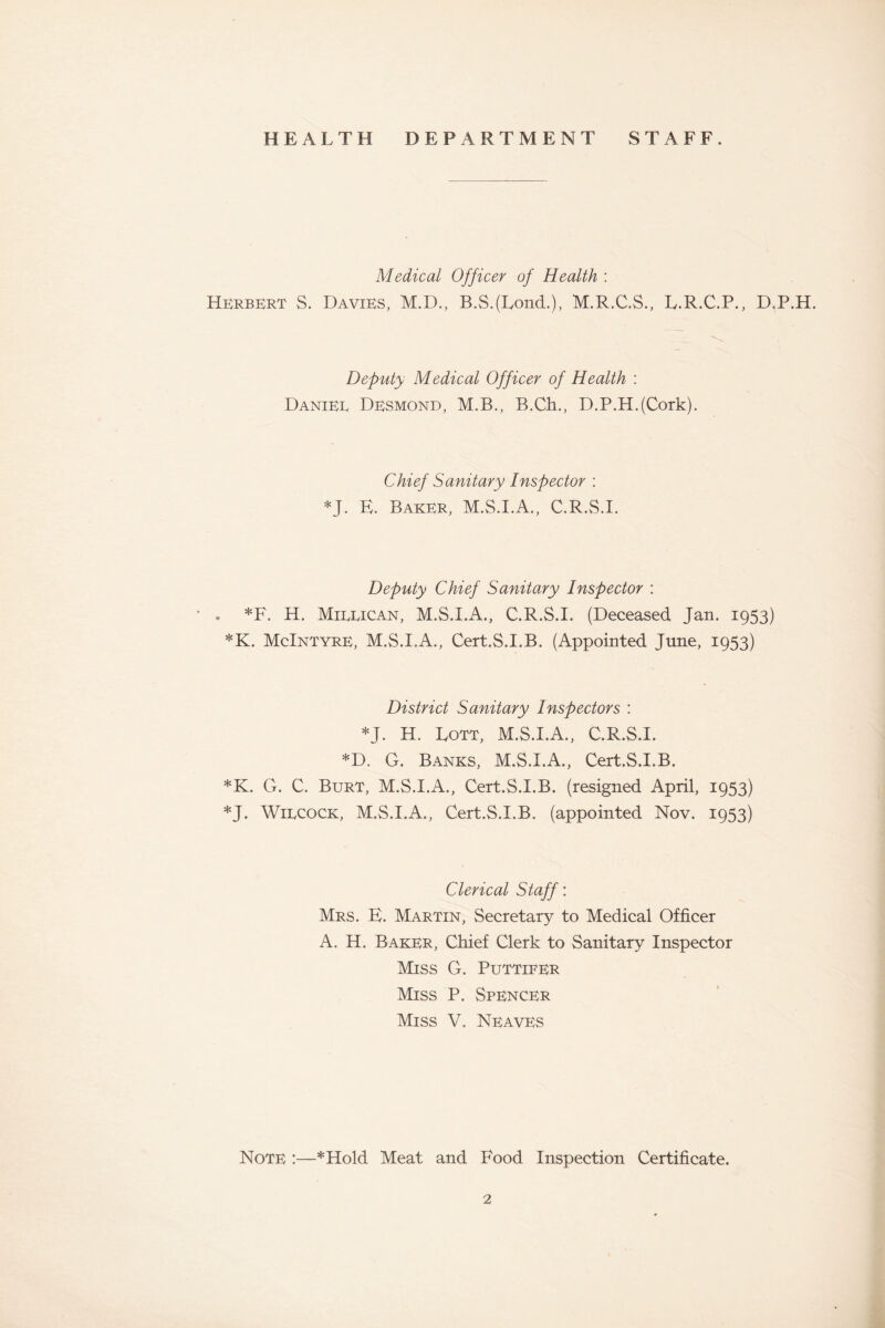 HEALTH DEPARTMENT STAFF. Medical Officer of Health : Herbert S. Davies, M.D., B.S.(LoncL), M.R.C.S., L.R.C.P., D.P.H. Deputy Medical Officer of Health : Daniee Desmond, M.B., B.Ch., D.P.H.(Cork). Chief Sanitary Inspector : *J. E. Baker, M.S.I.A., C.R.S.I. Deputy Chief Sanitary Inspector : • . *F. H. Mieeican, M.S.I.A., C.R.S.I. (Deceased Jan. 1953) *K. McIntyre, M.S.I.A., Cert.S.I.B. (Appointed Tune, 1953) District Sanitary Inspectors : *J. H. Lott, M.S.I.A., C.R.S.I. *D, G. Banks, M.S.I.A., Cert.S.I.B. *K. G. C. Burt, M.S.I.A., Cert.S.I.B. (resigned April, 1953) *J. Wiecock, M.S.I.A., Cert.S.I.B. (appointed Nov. 1953) Clerical Staff'. Mrs. E. Martin, Secretary to Medical Officer A. H. Baker, Chief Clerk to Sanitary Inspector Miss G. Puttifer Miss P. Spencer Miss V. Neaves Note :—*Hold Meat and Food Inspection Certificate.