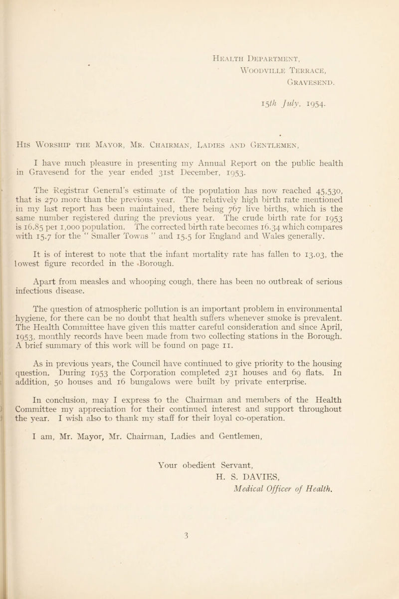 Health Department, Woodville Terrace, Gravesend. 15th July, 1954. His Worship the Mayor, Mr. Chairman, Ladies and Gentlemen, I have much pleasure in presenting my Annual Report on the public health in Gravesend for the year ended 31st December, 1953. ' The Registrar General’s estimate of the population has now reached 45,530, that is 270 more than the previous year. The relatively high birth rate mentioned in my last report has been maintained, there being 767 live births, which is the same number registered during the previous year. The crude birth rate for 1953 is 16.85 Per 1,000 population. The corrected birth rate becomes 16.34 which compares with 15.7 for the “ Smaller Towns ” and 15.5 for England and Wales generally. It is of interest to note that the infant mortality rate has fallen to 13.03, the lowest figure recorded in the Borough. Apart from measles and whooping cough, there has been no outbreak of serious infectious disease. The question of atmospheric pollution is an important problem in environmental hygiene, for there can be no doubt that health suffers whenever smoke is prevalent. The Health Committee have given this matter careful consideration and since April, 1953, monthly records have been made from two collecting stations in the Borough. A brief summary of this work will be found on page 11. As in previous years, the Council have continued to give priority to the housing question. During 1953 the Corporation completed 231 houses and 69 flats. In addition, 50 houses and 16 bungalows were built by private enterprise. In conclusion, may I express to the Chairman and members of the Health Committee my appreciation for their continued interest and support throughout the year. I wish also to thank my staff for their loyal co-operation. I am, Mr. Mayor, Mr. Chairman, Ladies and Gentlemen, Your obedient Servant, H. S. DAVIES, Medical Officer of Health.
