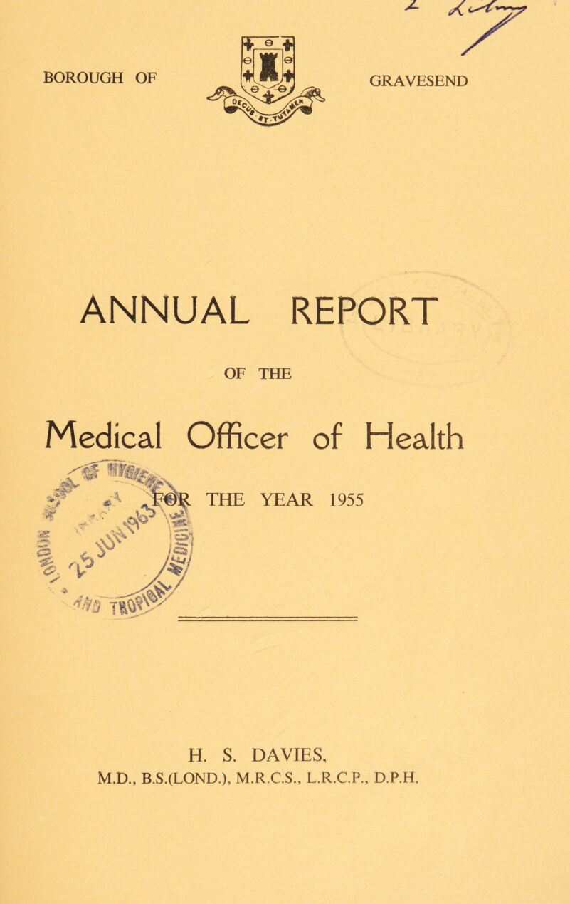 BOROUGH OF GRAVESEND ANNUAL REPORT OF THE Medical Officer of Health THE YEAR 1955 H. S. DAVIES, M.D., B.S.(LOND.), M.R.C.S., L.R.C.P., D.P.H.