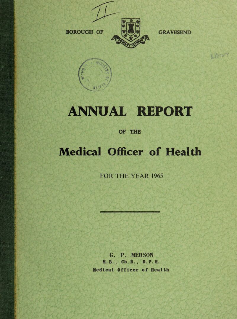 BOROUGH OF GRAVESEND ANNUAL REPORT OF THE Medical Officer of Health FOR THE YEAR 1965 G. P. MERSON M. B. , Ch. B. , D. P. H. Medical Officer of Health