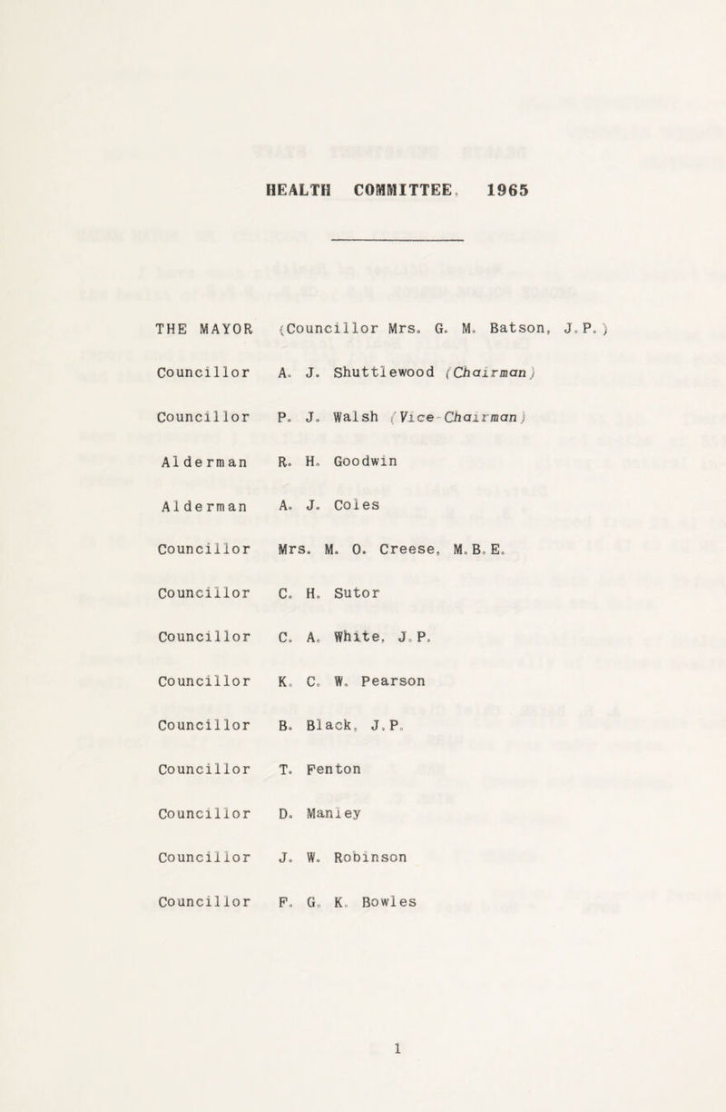 HEALTH COMMITTEE, 1965 THE MAYOR (Councillor Mrs. G. M. Batson, Councillor A. J. Shuttlewood (Chairman) Councillor Po J. Walsh (Vice-Chairman) Alderman Ro Ho Goodwin Aide rman A. J. Coles Councillor Mrs. M. 0. Creese, M. B, E„ Councillor C. Ho Sutor Councillor C. A. White, J,P, Councillor K. C, Wo Pearson Councillor Bo Black, J,P„ Councillor T. Fenton Councillor D. Manley Councillor J. W. Robinson Councillor Po Go K, Bowles Jo Po )