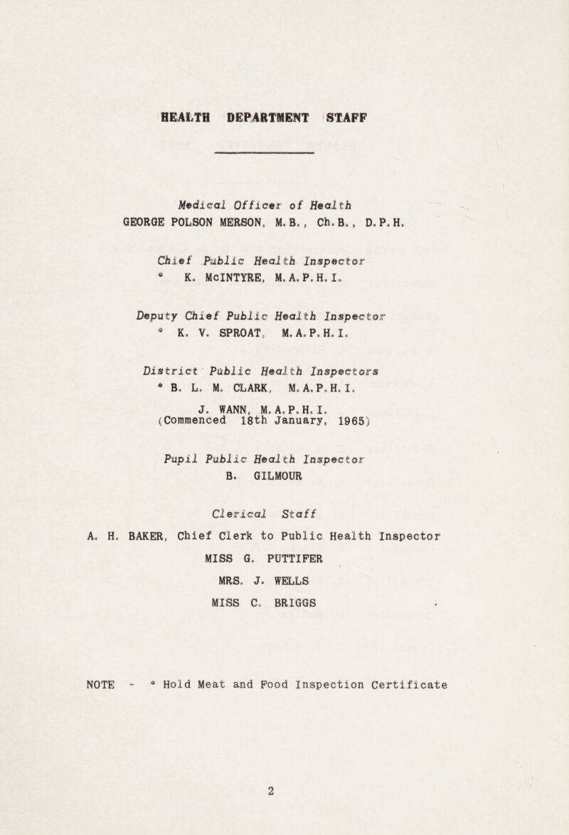 HEALTH DEPARTMENT STAFF A. Ho NOTE Medical Officer of Health GEORGE POLSON MERSON, M,B.( Ch„ B» , Do Po H. Chief ,Public Health Inspector • Ko MCINTYRE, M.A.P.H, I- Deputy Chief Public Health Inspector * Ko Vo SPROAT, M. AoPoHolo District' Public Health Inspectors 6 Bo Lo Mo CLARK , A» P, H. I. Jo WANN, Mo A. P. H„ I, (Commenced 18th January, 1965) Pupil Public Health Inspector Bo GILMOUR Clerical Staff BAKER, Chief Clerk to Public Health Inspector MISS Go PUTTIPER MRS,, Jo WELLS MISS Co BRIGGS * Hold Meat and Pood Inspection Certificate