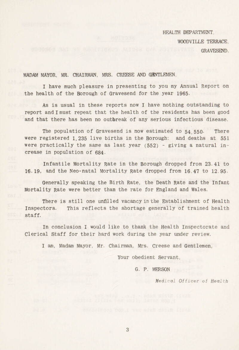 WOODVILLE TERRACE GRAVESEND. MADAM MAYOR, MR. CHAIRMAN, MRS. CREESE AND QBNTLEMEN, I have much pleasure in presenting to you my Annual Report on the health of the Borough of Gravesend for the year 1965, As is usual in these reports now I have nothing outstanding to report and I must repeat that the health of the residents has been good and that there has been no outbreak of any serious infectious disease. The population of Gravesend is now estimated to 54 550* There were registered 1,235 live births in the Borough; and deaths at 551 were practically the same as last year (552) - giving a natural in-’ crease in population of 684 Infantile Mortality Rate in the Borough dropped from 23.41 to 16.19, and the Neo-natal Mortality Rate dropped from 16,47 to 12.95- Generally speaking the Birth Rate, the Death Rate and the Infant Mortality Rate were better than the rate for England and Wales. There is still one unfilled vacancy in the Establishment of Health Inspectors. This reflects the shortage generally of trained health staff. In conclusion I would like to thank the Health Inspectorate and Clerical Staff for their hard work during the year under review. I am, Madam Mayor, Mr. Chairman, Mrs. Creese and Gentlemen, Your obedient Servant, G, P. MERSON Medical Officer of Health