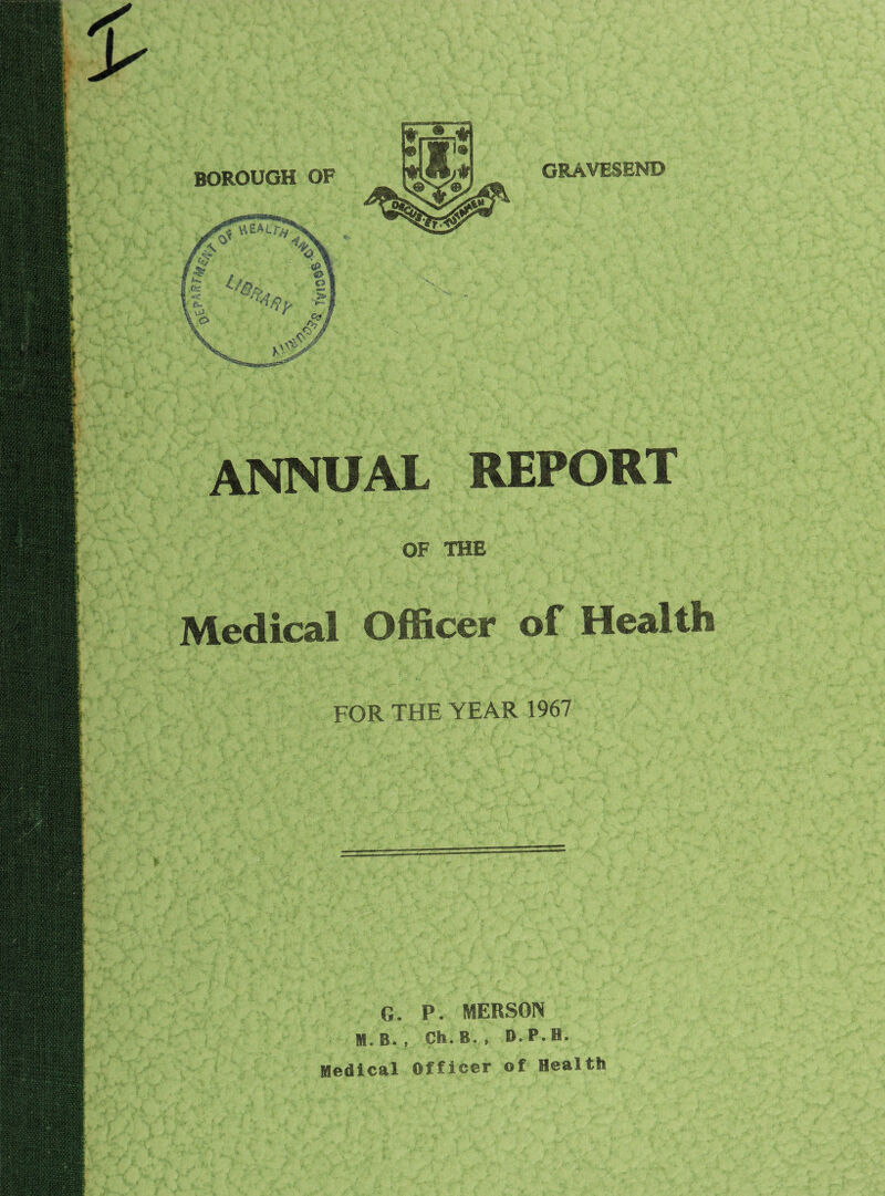 BOROUGH OF GRAVESEND ANNUAL REPORT OF THE Medical Officer of Health FOR THE YEAR 1967 G. P. MERSON M. B. , Ch. B. , D. P. H. Medical Officer of Health