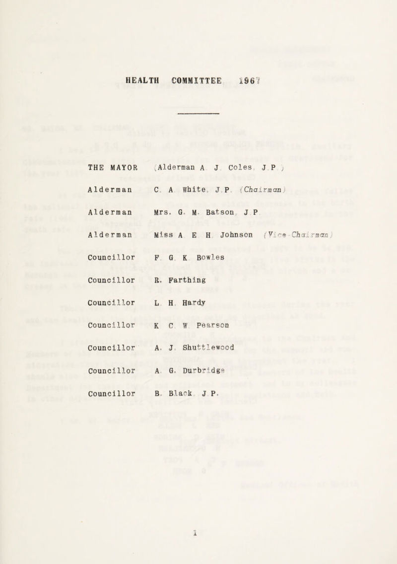 THE MAYOR Alderman A J Coles J P ) Alderman C. A White, J P. (Chairman) Alderman Mrs. G» M Batson, J P Alderman Miss A E H Johnson (Vice Chairman Councillor F G K Bowles Councillor R, Farthing Councillor L H, Hardy Councillor K C W Pearson Councillor A, J, Shuttlewood Councillor A G, Durbridge Councillor B Black j p,