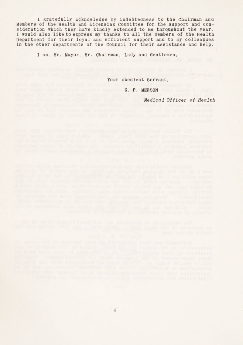 I gratefully acknowledge my indebtedness to the Chairman and Members of the Health and Licensing Committee for the support and con- sideration which they have kindly extended to me throughout the year, I would also like to express my thanks to all the members of the Health Department for their loyal and efficient support and to my colleagues in the other departments of the Council for their assistance and help, I am, Mr, Mayor, Mr, Chairman, Lady and Gentlemen, Your obedient Servant, G. P. MERSON Medical Officer of Health