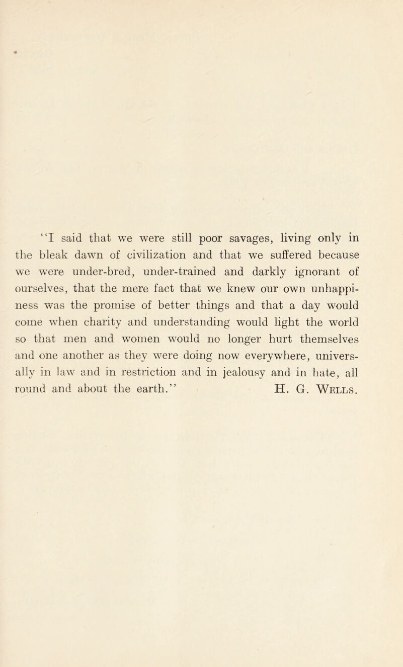 “I said that we were still poor savages, living only in the bleak dawn of civilization and that we suffered because we were under-bred, under-trained and darkly ignorant of ourselves, that the mere fact that we knew our own unhappi- ness was the promise of better things and that a day would come when charity and understanding would light the world so that men and women would no longer hurt themselves and one another as they were doing now everywhere, univers- ally in law and in restriction and in jealousy and in hate, all round and about the earth.” H. G. Wells.