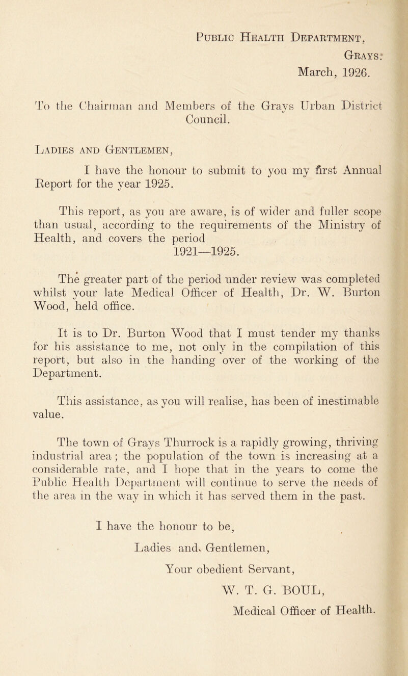 Public Health Department, Grays. March, 1926. To the Chairman and Members of the Grays Urban District t/ Council. Ladies and Gentlemen, I have the honour to submit to you my first Annual Beport for the year 1925. This report, as you are aware, is of wider and fuller scope than usual, according to the requirements of the Ministry of Health, and covers the period 1921—1925. The greater part of the period under review was completed whilst your late Medical Officer of Health, Dr. W. Burton Wood, held office. It is to Dr. Burton Wood that I must tender my thanks for his assistance to me, not only in the compilation of this report, but also in the handing over of the working of the Department. This assistance, as vou will realise, has been of inestimable value. The town of Grays Thurrock is a rapidly growing, thriving industrial area ; the population of the town is increasing at a considerable rate, and I hope that in the years to come the Public Health Department will continue to serve the needs of the area in the way in which it has served them in the past. I have the honour to be. Ladies and* Gentlemen, Your obedient Servant, W. T. G. BOUL, Medical Officer of Health.