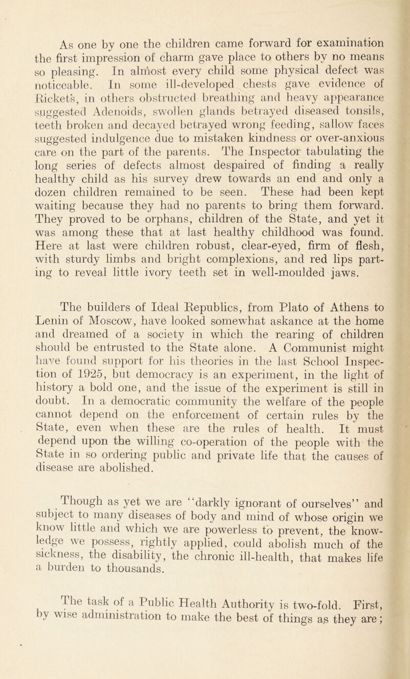 As one by one the children came forward for examination the first impression of charm gave place to others by no means so pleasing. In almost every child some physical defect was noticeable. In some ill-developed chests gave evidence of Rickets, in others obstructed breathing and heavy appearance suggested Adenoids, swollen glands betrayed diseased tonsils, teeth broken and decayed betrayed wrong feeding, sallow faces suggested indulgence due to mistaken kindness or over-anxious care on the part of the parents. The Inspector tabulating the long series of defects almost despaired of finding a really healthy child as his survey drew towards an end and only a dozen children remained to be seen. These had been kept waiting because they had no parents to bring them forward. They proved to be orphans, children of the State, and yet it was among these that at last healthy childhood was found. Here at last were children robust, clear-eyed, firm of flesh, with sturdy limbs and bright complexions, and red lips part- ing to reveal little ivory teeth set in well-moulded jaws. The builders of Ideal Republics, from Plato of Athens to Lenin of Moscow, have looked somewhat askance at the home and dreamed of a society in which the rearing of children should be entrusted to the State alone. A Communist might have found support for his theories in the last School Inspec- tion of 1925, but democracy is an experiment, in the light of history a bold one, and the issue of the experiment is still in doubt. In a democratic community the welfare of the people cannot depend on the enforcement of certain rules by the State, even when these are the rules of health. It must depend upon the willing co-operation of the people with the State in so ordering public and private life that the causes of disease are abolished. Though as yet we are “darkly ignorant of ourselves” and subject to many diseases of body and mind of whose origin we know little and which we are powerless to prevent, the know- ledge we possess, rightly applied, could abolish much of the sickness, the disability, the chronic ill-health, that makes life a burden to thousands. The task of a Public Health Authority is two-fold. First, by wise administration to make the best of things as they are;