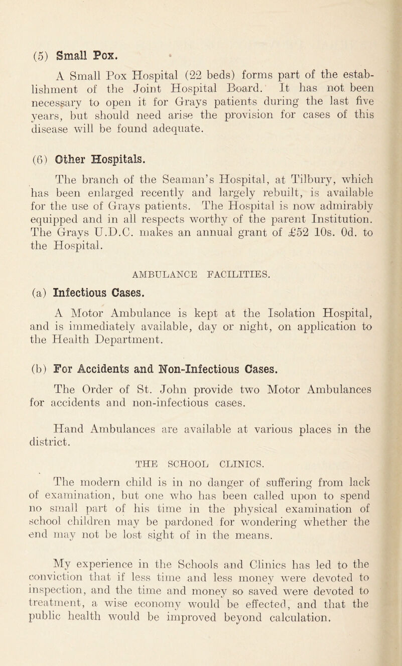 (5) Small Pox. A Small Pox Hospital (22 beds) forms part of the estab- lishment of the Joint Hospital Board. It has not. been necessary to open it for Grays patients during the last five years, but should need arise the provision for cases of this disease will be found adequate. (6) Other Hospitals. The branch of the Seaman’s Hospital, at Tilbury, which has been enlarged recently and largely rebuilt, is available for the use of Grays patients. The Hospital is now admirably equipped and in all respects worthy of the parent Institution. The Grays U.D.C. makes an annual grant of T52 10s. Od. to the Hospital. AMBULANCE FACILITIES. (a) Infectious Cases. A Motor Ambulance is kept at the Isolation Hospital, and is immediately available, day or night, on application to the Health Department. (b) For Accidents and Non-Infections Cases. The Order of St. John provide two Motor Ambulances for accidents and non-infectious cases. Hand Ambulances are available at various places in the district. THE SCHOOL CLINICS. The modern child is in no danger of suffering from lack of examination, but one who has been called upon to spend no small part of his time in the physical examination of school children may be pardoned for wondering whether the end may not be lost sight of in the means. My experience in the Schools and Clinics has led to the conviction that if less time and less money were devoted to inspection, and the time and money so saved were devoted to treatment, a wise economy would be effected, and that the public health would be improved beyond calculation.