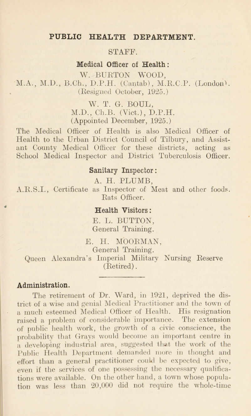 STAFF. Medical Officer of Health: W. BURTON WOOD, M.A., M.D., B.Ch., D.P.H. (Cantab), M.R.C.P. (LondonU (Resigned October, 1925.) W. T. O. BOUL, M.D., Cli.B. (Yict.), D.P.H. (Appointed December, 1925.) The Medical Officer of Health is also Medical Officer of Health to the Urban District Council of Tilbury, and Assist- ant County Medical Officer for these districts, acting as School Medical Inspector and District Tuberculosis Officer. Sanitary Inspector: A. H. PLUMB, A.R.S.I., Certificate as Inspector of Meat and other foods. Rats Officer. Health Visitors: E. L. BUTTON, General Training. E. H. MOORMAN, General Training. Queen Alexandra’s Imperial Military Nursing Reserve (Retired). Administration. The retirement of Dr. Ward, in 1921, deprived the dis- trict of a wise and genial Medical Practitioner and the town of a much esteemed Medical Officer of Health. His resignation raised a problem of considerable importance. The extension of public health work, the growth of a civic conscience, the probability that Grays would become an important centre in a developing industrial area, suggested that the work of the Public Health Department demanded more in thought and effort than a general practitioner could be expected to give, even if the services of one possessing the necessary qualifica- tions were available. On the other hand, a town whose popula- tion was less than 20,000 did not require the whole-time