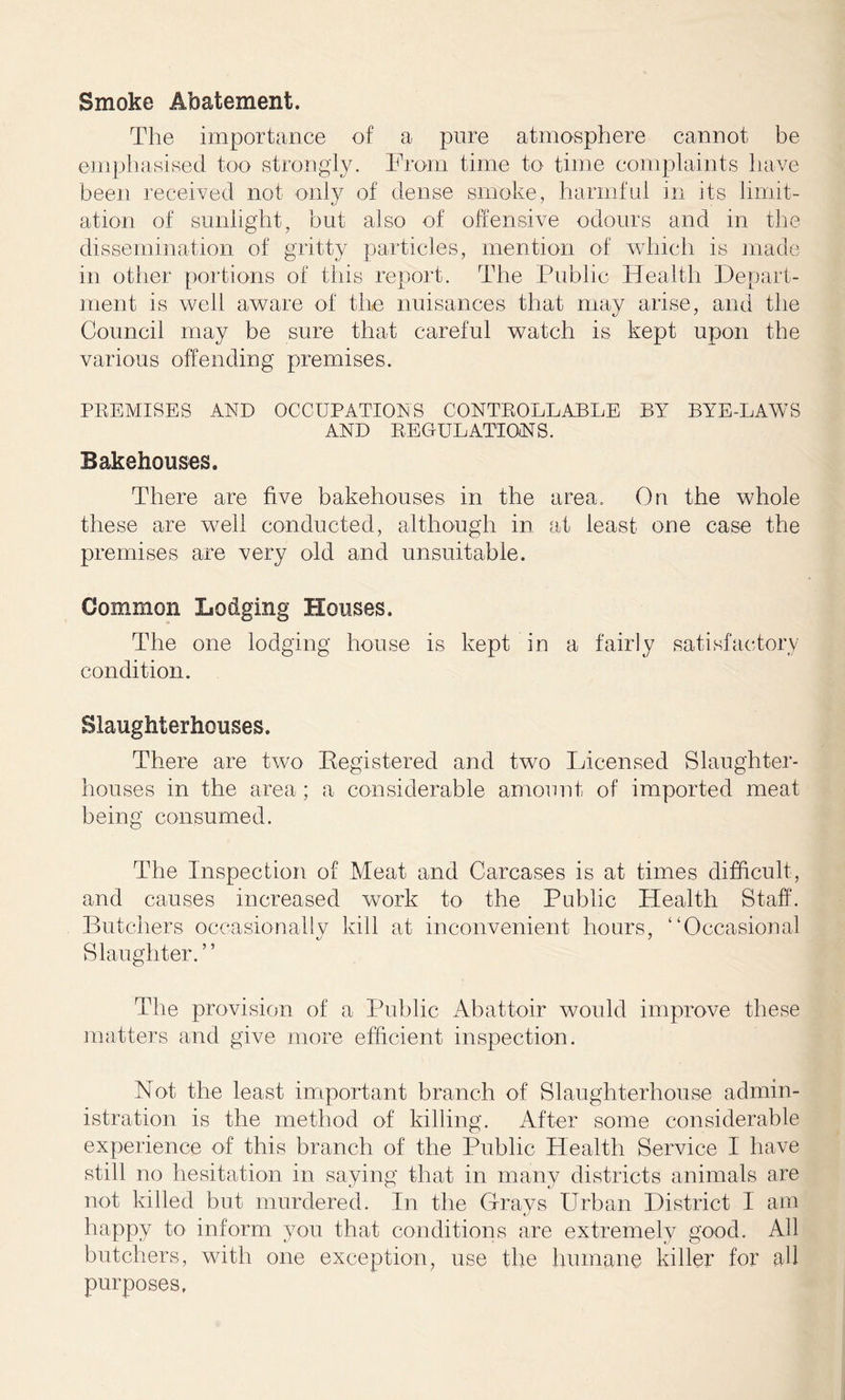 Smoke Abatement. The importance of a pure atmosphere cannot be emphasised too strongly. From time to time complaints have been received not only of dense smoke, harmful in its limit- ation of sunlight, but also of offensive odours and in the dissemination of gritty particles, mention of which is made in other portions of this report. The Public Health Depart- ment is well aware of the nuisances that may arise, and the Council may be sure that careful watch is kept upon the various offending premises. PREMISES AND OCCUPATIONS CONTROLLABLE BY BYE-LAWS AND REGULATIONS. Bakehouses. There are five bakehouses in the area. On the whole these are well conducted, although in at least one case the premises are very old and unsuitable. Common Lodging Houses. The one lodging house is kept in a fairly satisfactory condition. Slaughterhouses. There are two Kegistered and two Licensed Slaughter- houses in the area; a considerable amount of imported meat being consumed. The Inspection of .Meat and Carcases is at times difficult, and causes increased work to the Public Health Staff. Butchers occasionally kill at inconvenient hours, ‘‘Occasional Slaughter.” The provision of a Public Abattoir would improve these matters and give more efficient inspection. Not the least important branch of Slaughterhouse admin- istration is the method of killing. After some considerable experience of this branch of the Public Health Service I have still no hesitation in saying that in many districts animals are not killed but murdered. In the Grays Urban District 1 am happy to inform you that conditions are extremely good. All butchers, with one exception, use the humane killer for all purposes,