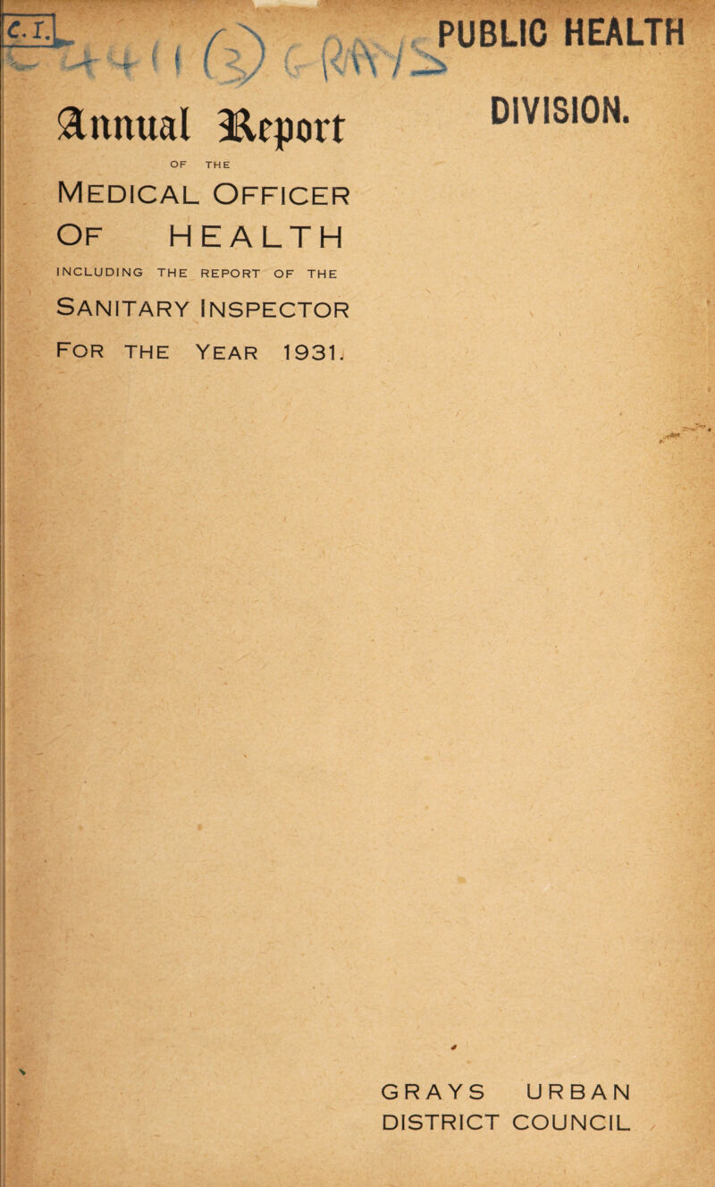 c \x • -t- 7, v • ■ ^ ‘ v“ \r> . . '\r,s PUBLIC HEALTH Annual Report OF THE DIVISION. Medical Officer Of HEALTH INCLUDING THE REPORT OF THE Sanitary Inspector For the Year 1931. U \ / GRAYS URBAN DISTRICT COUNCIL