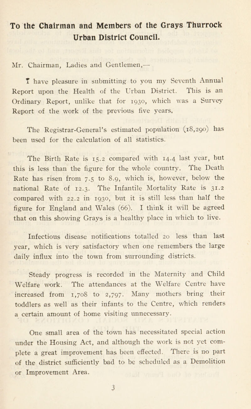 To the Chairman and Members of the Grays Thurrock Urban District Council. Mr. Chairman, Ladies and Gentlemen,— T have pleasure in submitting to you my Seventh Annual Report upon the Health of the Urban District. This is an Ordinary Report, unlike that for 1930, which was a Survey Report of the work of the previous five years. The Registrar-General’s estimated population (18,290) has been used for the calculation of all statistics. The Birth Rate is 15.2 compared with 14.4 last year, but this is less than the figure for the whole country. The Death Rate has risen from 7.5 to 8.9, which is, however, below the national Rate of 12.3. The Infantile Mortality Rate is 31.2 compared with 22.2 in 1930, but it is still less than half the figure for England and Wales (66). I think it will be agreed that on this showing Grays is a healthy place in which to live. Infectious disease notifications totalled 20 less than last year, which is very satisfactory when one remembers the large daily influx into the town from surrounding districts. Steady progress is recorded in the Maternity and Child Welfare work. The attendances at the Welfare Centre have increased from 1,708 to 2,797. Many mothers bring their toddlers as well as their infants to the Centre, which renders a certain amount of home visiting unnecessary. One small area of the town has necessitated special action under the Housing Act, and although the work is not yet com- plete a great improvement has been effected. There is no part of the district sufficiently bad to be scheduled as a Demolition or Improvement Area.