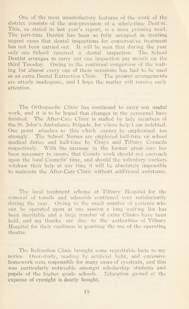 One of the most unsatisfactory features of the work of the district consists of the 11011-provision of a whole-time Dentist. This, as stated in last year’s report, is a most pressing need. The part-time Dentist has been so fully occupied in treating urgent cases that dental inspections for conservative treatment has not been carried out. It will be seen that during the year only one School received a dental inspection. The School Dentist arranges to carry out one inspection per month on the third Tuesday. Owing to the continual congestion of the wait- ing list almost every one of these occasions has had to be used as an extra Dental Extraction Clinic. The present arrangements are utterly inadequate, and I hope the matter will receive early attention. The Orthopaedic Clinic has continued to carry out useful work, and it is to be hoped that changes in the personnel have finished. The After-Care Clinic is staffed by lady members of the St. John’s Ambulance Brigade, for whose help I am indebted. One point attaches to this which cannot be emphasised too strongly. The School Nurses are employed half-time on school medical duties and half-time by Cra3rs and Tilbury Councils respectively. With the increase in the former great care has been necessary to ensure that County work should not encroach upon the local Councils’ time, and should the voluntary workers witdraw their help at any time it will be absolutely impossible to maintain the After-Care Clinic without additional assistance. The local treatment scheme at Tilbury Hospital for the removal of tonsils and adenoids continued very satisfactorily during the year. Owing to the small number of patients who can be operated upon at one session a long waiting list has been inevitable and a large number of extra Clinics have been held, and my thanks are due to the authorities of Tilbury Hospital for their readiness in granting the use of the operating theatre. The Refraction Clinic brought some regrettable facts to my notice. Over-study, reading by artificial light, and excessive homework were responsible for many cases of eyestrain, and this was particularly noticeable amongst scholarship students and pupils of the higher grade schools. Education gained at the expense of eyesight is dearly bought.