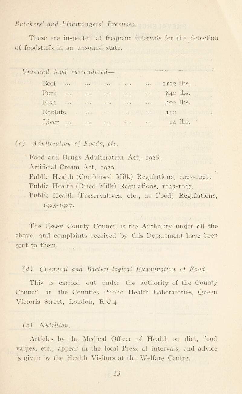 Butchers' and Fishmongers’ Premises. These are inspected at frequent intervals for the detection of foodstuffs in an unsound state. Unsound food surrendered— T T12 lbs. 840 lbs. 402 lbs. no Beef Pork Fish Rabbits Liver . 14 lbs. (c) Adulteration of Foods, etc. Food and Drugs Adulteration Act, 1928. Artificial Cream Act, 1929. Public Health (Condensed Milk) Regulations, 1923-1927. Public Health (Dried Milk) Regulations, 1923-1927. Public Health (Preservatives, etc., in Food) Regulations, 1925-1927. The Essex County Council is the Authority under all the above, and complaints received by this Department have been sent to them. (d) Chemical and Bacteriological Examination of Food. This is carried out under the authority of the County Council at the Counties Public Health Laboratories, Queen Victoria Street, London, E.C.4. (e) Nutrition. Articles by the Medical Officer of Health on diet, food values, etc., appear in the local Press at intervals, and advice is given by the Health Visitors at the Welfare Centre.