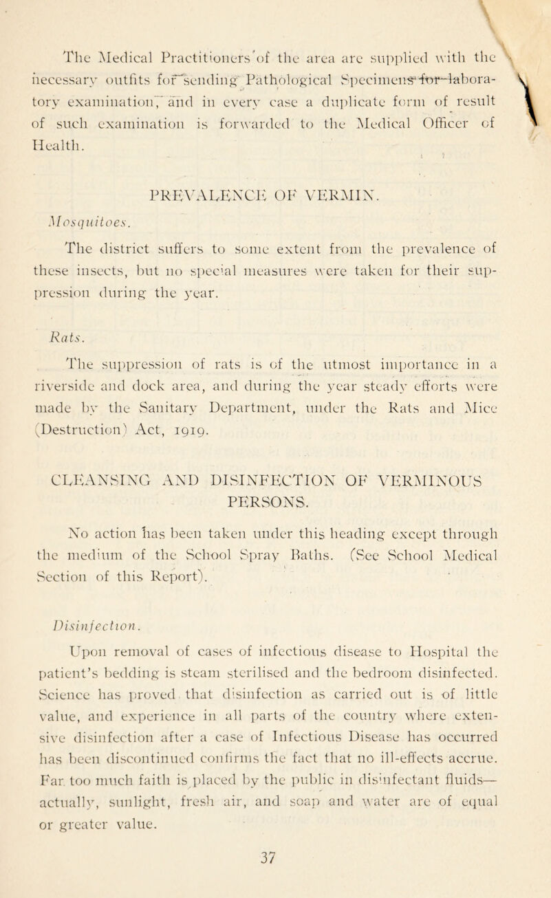 The Medical Practitioners’of the area are supplied with the necessary outfits fof'sending Pathological SpecinieusHwHabora- «**' * tory examinations and in every case a duplicate form of result of such examination is forwarded to the Medical Officer of Health. PREVALENCE OF VERMIN. Mosquitoes. The district suffers to some extent from the prevalence of these insects, but no special measures were taken for their sup- pression during the year. Rats. The suppression of rats is of the utmost importance in a riverside and dock area, and during the year steady efforts were made by the Sanitary Department, under the Rats and Mice (Destruction) Act, 1919. CLEANSING AND DISINFECTION OF VERMINOUS PERSONS. No action has been taken under this heading except through the medium of the School Spray Baths. (See School Medical ^ 1, Section of this Report!. Disinfection. Upon removal of cases of infectious disease to Hospital the patient’s bedding is steam sterilised and the bedroom disinfected. Science has proved that disinfection as carried out is of little value, and experience in all parts of the country where exten- sive disinfection after a case of Infectious Disease has occurred has been discontinued confirms the fact that no ill-effects accrue. Far too much faith is placed by the public in disinfectant fluids— actually, sunlight, fresh air, and soap and water are of equal or greater value.