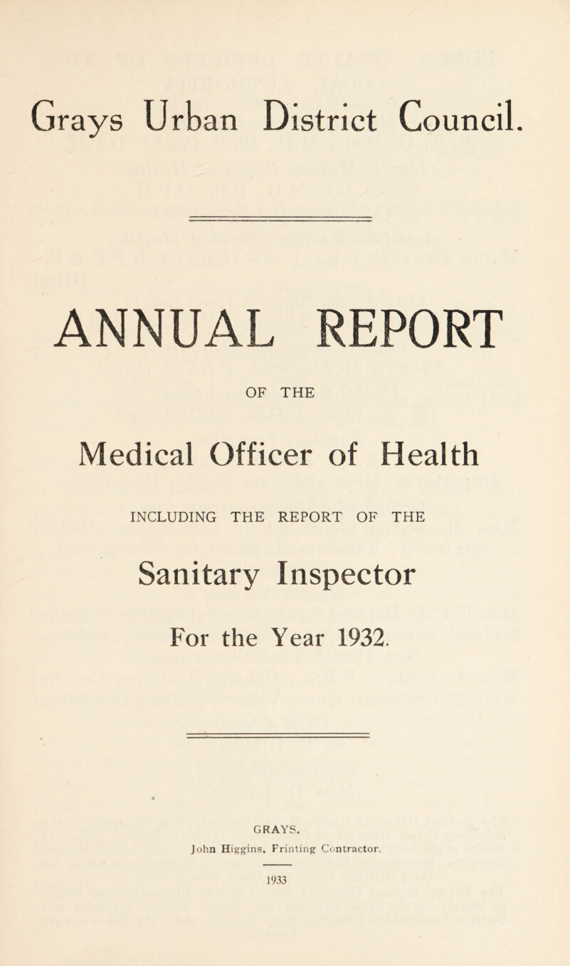 ANNUAL REPORT OF THE Medical Officer of Health INCLUDING THE REPORT OF THE Sanitary Inspector For the Year 1932. GRAYS. John Higgins, Printing Contractor. 1933