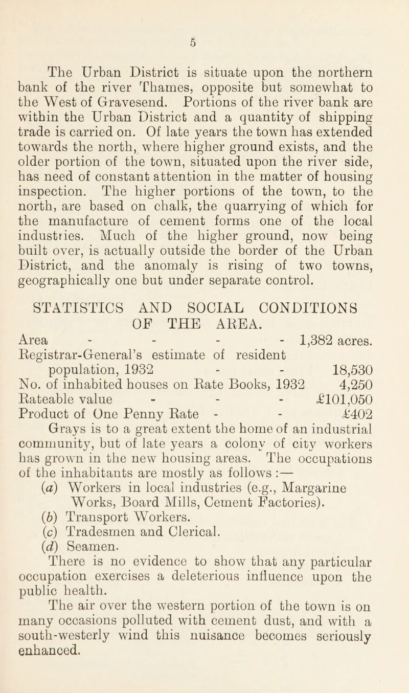 The Urban District is situate upon the northern bank of the river Thames, opposite but somewhat to the West of Gravesend. Portions of the river bank are within the Urban District and a quantity of shipping trade is carried on. Of late years the town has extended towards the north, where higher ground exists, and the older portion of the town, situated upon the river side, has need of constant attention in the matter of housing inspection. The higher portions of the town, to the north, are based on chalk, the quarrying of which for the manufacture of cement forms one of the local industries. Much of the higher ground, now being built over, is actually outside the border of the Urban District, and the anomaly is rising of two towns, geographically one but under separate control. STATISTICS AND SOCIAL CONDITIONS OF THE AREA. Area - 1,382 acres. Registrar-General’s estimate of resident population, 1932 - - 18,530 No. of inhabited houses on Rate Books, 1932 4,250 Rateable value - <£101,050 Product of One Penny Rate - - <£402 Grays is to a great extent the home of an industrial community, but of late years a colony of city workers has grown in the new housing areas. The occupations of the inhabitants are mostly as follows :— (a) Workers in local industries (e.g., Margarine Works, Board Mills, Cement Factories). (b) Transport Workers. (c) Tradesmen and Clerical. (d) Seamen. There is no evidence to show that any particular occupation exercises a deleterious influence upon the public health. The air over the western portion of the town is on many occasions polluted with cement dust, and with a south-westerly wind this nuisance becomes seriously enhanced.