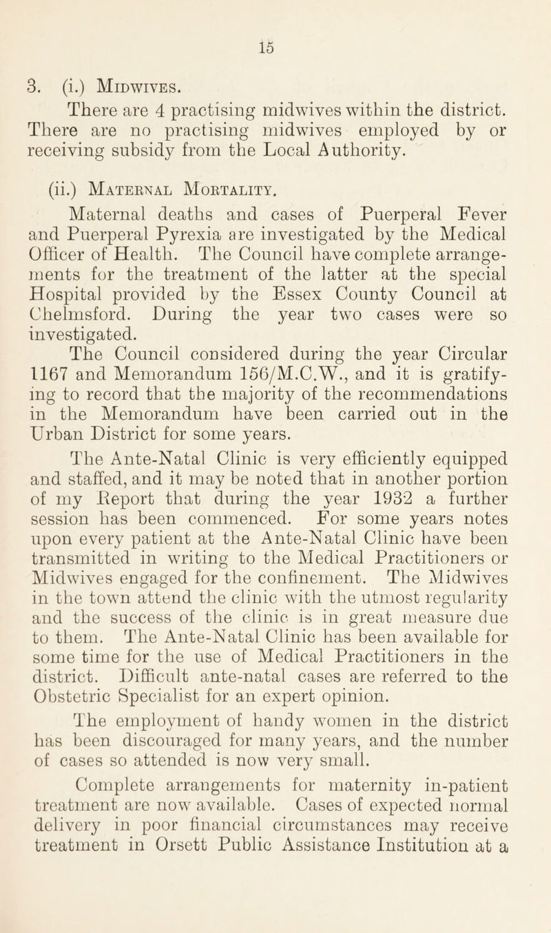 3. (i.) Midwives. There are 4 practising midwives within the district. There are no practising midwives employed by or receiving subsidy from the Local Authority. (ii.) Maternal Mortality. Maternal deaths and cases of Puerperal Fever and Puerperal Pyrexia are investigated by the Medical Officer of Health. The Council have complete arrange- ments for the treatment of the latter at the special Hospital provided by the Essex County Council at Chelmsford. During the year two cases were so investigated. The Council considered during the year Circular 1167 and Memorandum 156/M.C.W., and it is gratify- ing to record that the majority of the recommendations in the Memorandum have been carried out in the Urban District for some years. The Ante-Natal Clinic is very efficiently equipped and staffed, and it may be noted that in another portion of my Eeport that during the year 1932 a further session has been commenced. For some years notes upon every patient at the Ante-Natal Clinic have been transmitted in writing to the Medical Practitioners or Midwives engaged for the confinement. The Midwives in the town attend the clinic with the utmost regularity and the success of the clinic is in great measure due to them. The Ante-Natal Clinic has been available for some time for the use of Medical Practitioners in the district. Difficult ante-natal cases are referred to the Obstetric Specialist for an expert opinion. The employment of handy women in the district has been discouraged for many years, and the number of cases so attended is now very small. Complete arrangements for maternity in-patient treatment are now available. Cases of expected normal delivery in poor financial circumstances may receive treatment in Orsett Public Assistance Institution at a