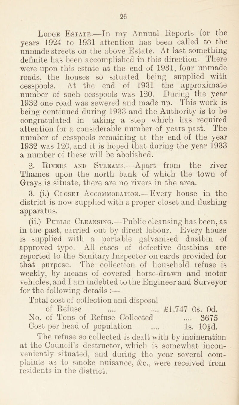 Lodge Estate.—In my Annual Reports for the years 1924 to 1931 attention has been called to the unmade streets on the above Estate. At last something definite has been accomplished in this direction. There were upon this estate at the end of 1931, four unmade roads, the houses so situated being supplied with cesspools. At the end of 1931 the approximate number of such cesspools was 120. During the year 1932 one road wTas sewered and made up. This work is being continued during 1933 and the Authority is to be congratulated in taking a step which has required attention for a considerable number of years past. The number of cesspools remaining at the end of the year 1932 was 120, and it is hoped that during the year 1933 a number of these will be abolished. 2. Rivers and Streams.—-Apart from the river Thames upon the north bank of which the town of Grays is situate, there are no rivers in the area. 3. (i.) Closet Accommodation.— Every house in the district is now supplied with a proper closet and hushing apparatus. (ii.) Public Cleansing.—Public cleansing has been, as in the past, carried out b}T direct labour. Every house is supplied with a portable galvanised dustbin of approved type. All cases of defective dustbins are reported to the Sanitary Inspector on cards provided for that purpose. The collection of household refuse is weekly, by means of covered horse-drawn and motor vehicles, and I am indebted to the Engineer and Surveyor for the following details :— Total cost of collection and disposal of Refuse .... .... 41,747 Os. 0d. No. of Tons of Refuse Collected .... 3675 Cost per head of population .... Is. lOjd. The refuse so collected is dealt with by incineration at the Council’s destructor, which is somewhat incon- veniently situated, and during the year several com- plaints as to smoke nuisance, &c., were received from residents in the district.